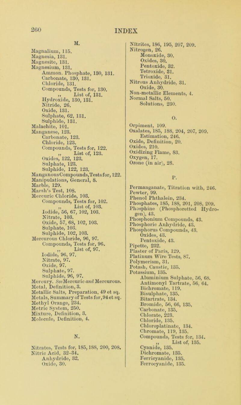 2G0 M. Magnalium, 115. Magnesia, 131. Magnesite, 131. Magnesium, 131. Ammon. Phosphate, 130, 131. Carbonate, 130, 131. Chloride, 131. Compounds, Tests for, 130. ,, List of, 131. Hydroxide, 130, 131. Nitride, 26. Oxide, 131. Sulphate, 62, 131. Sulphide, 131. Malachite, 101. Manganese, 123. Carbonate, 123. Chloride, 123. Compounds, Tests for, 122. ,, List of, 123. Oxides, 122, 123. Sulphate, 123. Sulphide, 122, 123. Manganous Compounds,Tests for, 122. Manipulations, General, 8. Marble, 129. Marsh’s Test, 108. Mercuric Chloride, 103. Compounds, Tests for, 102. ,, List of, 103. Iodide, 56, 67, 102, 103. Nitrate, 103. Oxide, 57, 68, 102, 103. Sulphate, 103. Sulphide, 102, 103. Mercurous Chloride, 96, 97. Compounds, Tests for, 96. ,, List of, 97. Iodide, 96, 97. Nitrate, 97. Oxide, 97. Sulphate, 97. Sulphide, 96, 97. Mercury. SeeMercuric and Mercurous. Metal, Definition, 3. Metallic Salts, Preparation, 49 et sq. Metals, Summary of Tests for,94et sq. Methyl Orauge, 234. Metric System, 250. Mixture, Definition, 3. Molecule, Definition, 4. N. Nitrates, Tests for, 185,188, 200, 208. Nitric Acid, 32-34. Anhydride, 32. Oxide, 30. Nitrites, 186, 195, 207, 209. Nitrogen, 26. Monoxide, 30. Oxides, 30. Pentoxide, 32. Tetroxide, 31. Trioxide, 31. Nitrous Anhydride, 31. Oxide, 30. Non-metallic Elements, 4. Normal Salts, 50. Solutions, 230. O. Orpiment, 109. Oxalates, 185, 188, 204, 207, 209. Estimation, 246. Oxide, Definition, 20. Oxides, 210. Oxidizing Flame, 83. Oxygen, 17. Ozone (in air), 28. P. Permanganate, Titration with, 246. Pewter, 99. Phenol Phthalein, 234. Phosphates, 185, 188, 201, 20S, 209. Phosphine (Phosplioretted Hydro- gen), 43. Pliosphonium Compounds, 43. Phosphoric Anhydride, 43. Phosphorus Compounds, 43. Oxides, 43. Pentoxide, 43. Pipette, 232. Plaster of Paris, 129. Platinum Wire Tests, 87. Polymerism, 31. Potash, Caustic, 135. Potassium, 135. Aluminium Sulphate, 56, 68. Antimonyl Tartrate, 56, 64. Bichromate, 119. Bisulphate, 135. Bitartrate, 134. Bromide, 56, 66, 135. Carbonate, 135. Chlorate, 223. Chloride, 135. Chloroplatinatc, 134. Chromate, 119, 135. Compounds, Tests for, 131. „ List of, 135. Cyanide, 135. Dichromate, 135. Ferricyanide, 135. Ferrocyanide, 135.