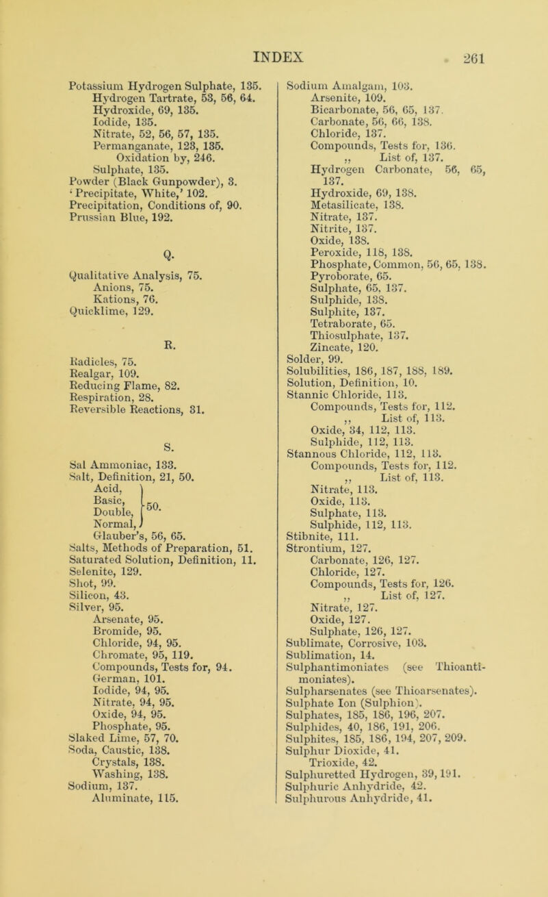 Potassium Hydrogen Sulphate, 135. Hydrogen Tartrate, 53, 56, 64. Hydroxide, 69, 135. Iodide, 135. Nitrate, 52, 56, 57, 135. Permanganate, 123, 135. Oxidation by, 246. Sulphate, 135. Powder (Black Gunpowder), 3. ; Precipitate, White,’ 102. Precipitation, Conditions of, 90. Prussian Blue, 192. Q- Qualitative Analysis, 75. Anions, 75. Rations, 76. Quicklime, 129. R. Radicles, 75. Realgar, 109. Reducing Flame, 82. Respiration, 28. Reversible Reactions, 31. S. 50. Sal Ammoniac, 133. Salt, Definition, 21, 50. Acid, Basic, Double, Normal,, Glauber’s, 56, 65. Salts, Methods of Preparation, 51. Saturated Solution, Definition, 11. Selenite, 129. Shot, 99. Silicon, 43. Silver, 95. Arsenate, 95. Bromide, 95. Chloride, 94, 95. Chromate, 95, 119. Compounds, Tests for, 94. German, 101. Iodide, 94, 95. Nitrate, 94, 95. Oxide, 94, 95. Phosphate, 95. Slaked Lime, 57, 70. Soda, Caustic, 138. Crystals, 138. Washing, 138. Sodium, 137. Aluminate, 115. Sodium Amalgam, 103. Arsenite, 109. Bicarbonate, 56, 65, 137. Carbonate, 56, 66, 138. Chloride, 137. Compounds, Tests for, 136. „ List of, 137. Hydrogen Carbonate, 56, 65, 137. Hydroxide, 69, 138. Metasilicate, 138. Nitrate, 137. Nitrite, 137. Oxide, 138. Peroxide, 118, 138. Phosphate, Common, 56, 65, 138. Pyroborate, 65. Sulphate, 65. 137. Sulphide, 138. Sulphite, 137. Tetraborate, 65. Thiosulphate, 137. Zincate, 120. Solder, 99. Solubilities, 186, 187, 188, 189. Solution, Definition, 10. Stannic Chloride, 113. Compounds, Tests for, 112. ,, List of, 113. Oxide, 34, 112, 113. Sulphide, 112, 113. Stannous Chloride, 112, 113. Compounds, Tests for, 112. ,, List of, 113. Nitrate, 113. Oxide, 113. Sulphate, 113. Sulphide, 112, 113. Stibnite, 111. Strontium, 127. Carbonate, 126, 127. Chloride, 127. Compounds, Tests for, 126. „ List of, 127. Nitrate, 127. Oxide, 127. Sulphate, 126, 127. Sublimate, Corrosive, 103. Sublimation, 14. Sulphantimoniates (see Tliioanti- moniates). Sulpharsenates (see Tliioarsenates). Sulphate Ion (Sulpliion). Sulphates, 185, 186, 196, 207. Sulphides, 40, 186, 191, 206. Sulphites, 185, 186, 194, 207, 209. Sulphur Dioxide, 41. Trioxide, 42. Sulphuretted Hydrogen, 39,191. Sulphuric Anhydride, 42. Sulphurous Anhydride, 41.