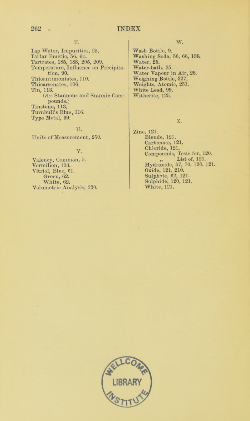 T. Tap Water, Impurities, 25. Tartar Emetic, 56, 64. Tartrates, 185, 188, 205, 209. Temperature, Influence on Precipita- tion, 90. Thioantimoniates, 110. Thioarsenates, 106. Tin, 11S. (See Stannous and Stannic Com- pounds.) Tinstone, 113. Turnbull’s Blue, 116. Type Metal, 99. U. Units of Measurement, 250. V. Valency, Common, 5. Vermilion, 103. Vitriol, Blue, 61. Green, 62. White, 62. Volumetric Analysis, 230. W. Wash Bottle, 9. Washing Soda, 56, 66, 138. Water, 25. Water-bath, 25. Water Vapour in Air, 28. Weighing Bottle, 227. Weights, Atomic, 251. White Lead, 99. Witherite, 125. Z. Zinc, 121. Blende, 121. Carbonate, 121. Chloride, 121. Compounds, Tests for, 120. „ List of, 121. Hydroxide, 57, 70, 120, 121. Oxide, 121. 210. Sulphate, 62, 121. Sulphide, 120, 121. White, 121.
