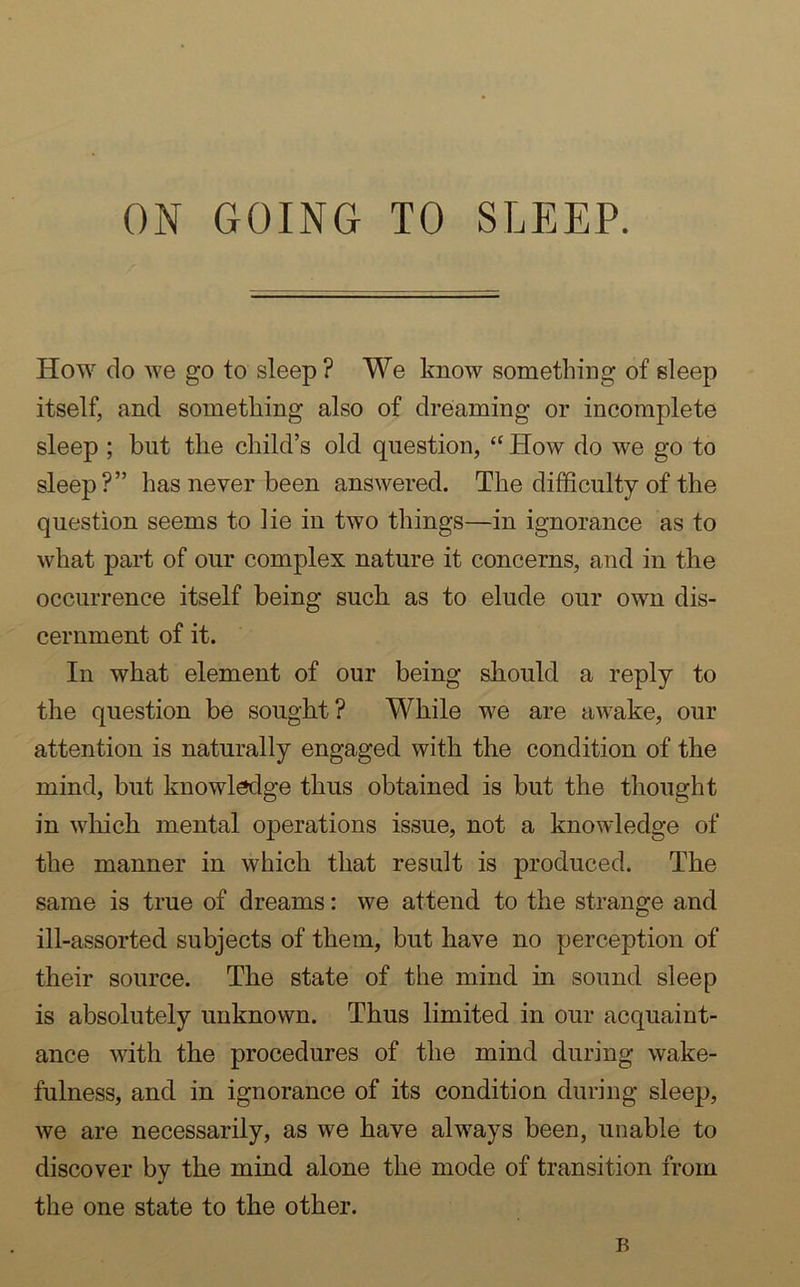 How do we go to sleep ? We know something of sleep itself, and something also of dreaming or incomplete sleep ; but the child’s old question, “ How do we go to sleep?” has never been answered. The difficulty of the question seems to lie in two things—in ignorance as to what part of our complex nature it concerns, and in the occurrence itself being such as to elude our own dis- cernment of it. In what element of our being should a reply to the question be sought? While we are awake, our attention is naturally engaged with the condition of the mind, but knowledge thus obtained is but the thought in which mental operations issue, not a knowledge of the manner in which that result is produced. The same is true of dreams: we attend to the strange and ill-assorted subjects of them, but have no perception of their source. The state of the mind in sound sleep is absolutely unknown. Thus limited in our acquaint- ance with the procedures of the mind during wake- fulness, and in ignorance of its condition during sleep, we are necessarily, as we have always been, unable to discover by the mind alone the mode of transition from the one state to the other. B