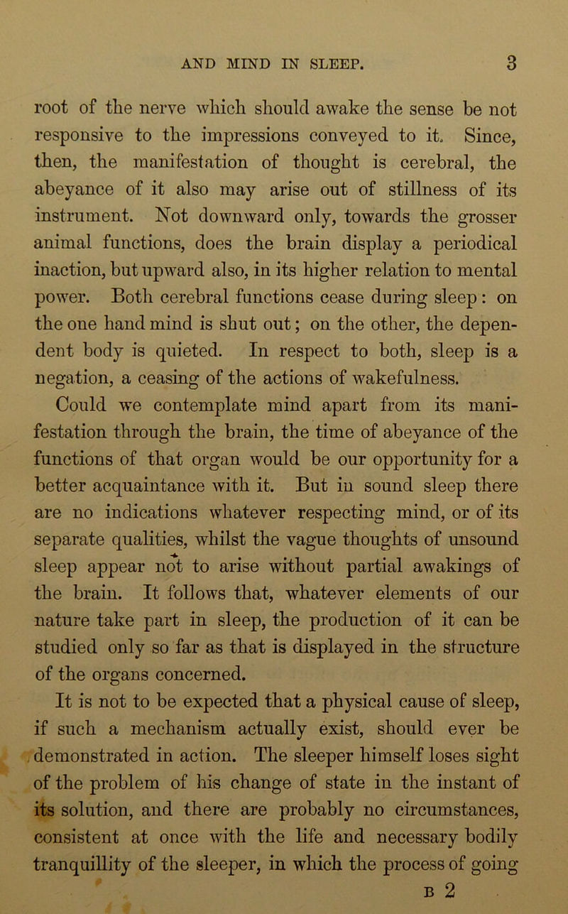 root of the nerve which should awake the sense be not responsive to the impressions conveyed to it Since, then, the manifestation of thought is cerebral, the abeyance of it also may arise out of stillness of its instrument. Not downward only, towards the grosser animal functions, does the brain display a periodical inaction, but upward also, in its higher relation to mental power. Both cerebral functions cease during sleep : on the one hand mind is shut out; on the other, the depen- dent body is quieted. In respect to both, sleep is a negation, a ceasing of the actions of wakefulness. Could we contemplate mind apart from its mani- festation through the brain, the time of abeyance of the functions of that organ would be our opportunity for a better acquaintance with it. But in sound sleep there are no indications whatever respecting mind, or of its separate qualities, whilst the vague thoughts of unsound sleep appear not to arise without partial awakings of the brain. It follows that, whatever elements of our nature take part in sleep, the production of it can be studied only so far as that is displayed in the structure of the organs concerned. It is not to be expected that a physical cause of sleep, if such a mechanism actually exist, should ever be demonstrated in action. The sleeper himself loses sight of the problem of his change of state in the instant of its solution, and there are probably no circumstances, consistent at once with the life and necessary bodily tranquillity of the sleeper, in which the process of going b 2