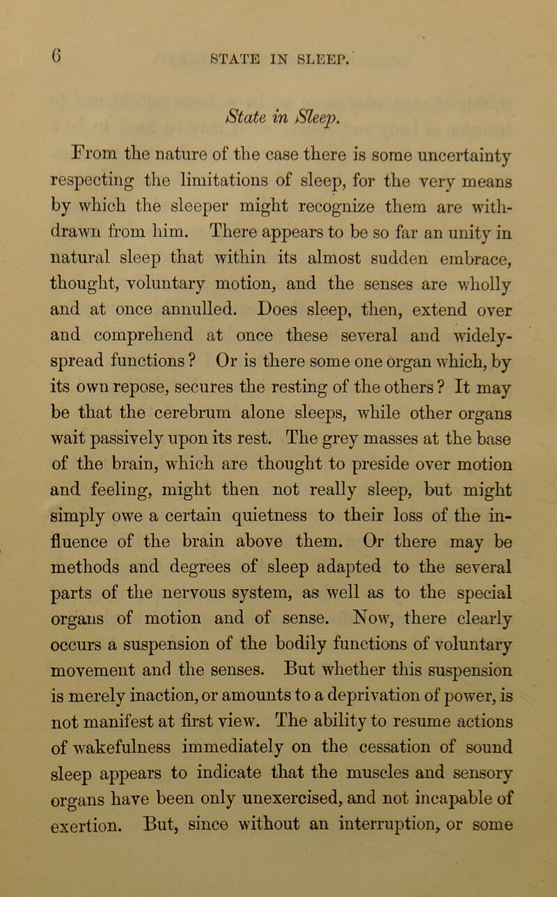 State in Sleep. From the nature of the case there is some uncertainty respecting the limitations of sleep, for the very means by which the sleeper might recognize them are with- drawn from him. There appears to be so far an unity in natural sleep that within its almost sudden embrace, thought, voluntary motion, and the senses are wholly and at once annulled. Does sleep, then, extend over and comprehend at once these several and widely- spread functions ? Or is there some one organ which, by its own repose, secures the resting of the others ? It may be that the cerebrum alone sleeps, while other organs wait passively upon its rest. The grey masses at the base of the brain, which are thought to preside over motion and feeling, might then not really sleep, but might simply owe a certain quietness to their loss of the in- fluence of the brain above them. Or there may be methods and degrees of sleep adapted to the several parts of the nervous system, as well as to the special organs of motion and of sense. Now, there clearly occurs a suspension of the bodily functions of voluntary movement and the senses. But whether this suspension is merely inaction, or amounts to a deprivation of power, is not manifest at first view. The ability to resume actions of wakefulness immediately on the cessation of sound sleep appears to indicate that the muscles and sensory organs have been only unexercised, and not incapable of exertion. But, since without an interruption, or some