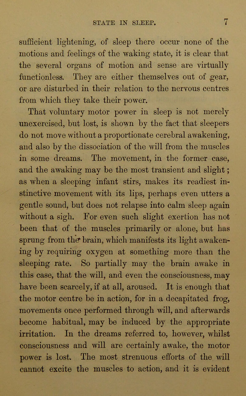sufficient lightening, of sleep there occur none of the motions and feelings of the waking state, it is clear that the several organs of motion and sense are virtually functionless. They are either themselves out of gear, or are disturbed in their relation to the nervous centres from which they take their power. That voluntary motor power in sleep is not merely unexercised, but lost, is shown by the fact that sleepers do not move without a proportionate cerebral awakening, and also by the dissociation of the will from the muscles in some dreams. The movement, in the former case, and the awaking may be the most transient and slight; as when a sleeping infant stirs, makes its readiest in- stinctive movement with its lips, perhaps even utters a gentle sound, but does not relapse into calm sleep again without a sigh. For even such slight exertion has not been that of the muscles primarily or alone, but has sprung from the brain, which manifests its light awaken- ing by requiring oxygen at something more than the sleeping rate. So partially may the brain awake in this case, that the will, and even the consciousness, may have been scarcely, if at all, aroused. It is enough that the motor centre be in action, for in a decapitated frog, movements once performed through will, and afterwards become habitual, may be induced by the appropriate irritation. In the dreams referred to, however, whilst consciousness and will are certainly awake, the motor power is lost. The most strenuous efforts of the will cannot excite the muscles to action, and it is evident