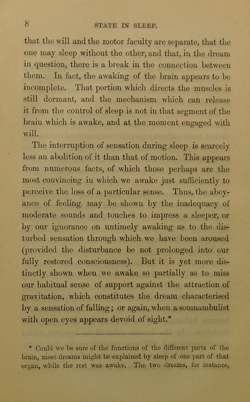 that the will and the motor faeulty are separate, that the one may sleep without the other, and that, in the dream in question, there is a break in the connection between them. In fact, the awaking of the brain appears to be incomplete. That portion which directs the muscles is still dormant, and the mechanism which can release it from the control of sleep is not in that segment of the brain which is awake, and at the moment engaged with will. The interruption of sensation during sleep is scarcely less an abolition of it than that of motion. This appears from numerous facts, of which those perhaps are the most convincing in which we awake just sufficiently to perceive the loss of a particular sense. Thus, the abey- ance of feeling may be shown by the inadequacy of moderate sounds and touches to impress a sleeper, or by our ignorance on untimely awaking as to the dis- turbed sensation through which we have been aroused (provided the disturbance be not prolonged into our fully restored consciousness). But it is yet more dis- tinctly shown when we awake so partially as to miss our habitual sense of support against the attraction of gravitation, which constitutes the dream characterised by a sensation of falling; or again, when a somnambulist with open eyes appears devoid of sight.* * Could we be sure of the functions of the different parts of the brain, most dreams might be explained by sleep of one part of that organ, while the rest was awake. The two dreams, for instance,