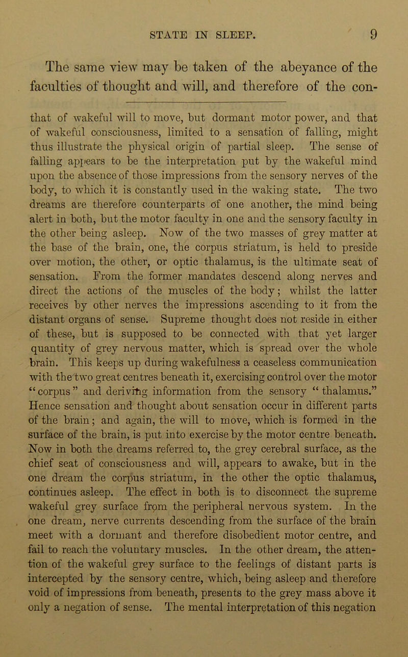 The same view may be taken of the abeyance of the faculties of thought and will, and therefore of the con- that of wakeful will to move, but dormant motor power, and that of wakeful consciousness, limited to a sensation of falling, might thus illustrate the physical origin of partial sleep. The sense of falling appears to be the interpretation put by the wakeful mind upon the absence of those impressions from the sensory nerves of the body, to which it is constantly used in the waking state. The two dreams are therefore counterparts of one another, the mind being alert in both, but the motor faculty in one and the sensory faculty in the other being asleep. Now of the two masses of grey matter at the base of the brain, one, the corpus striatum, is held to preside over motion, the other, or optic thalamus, is the ultimate seat of sensation. From the former mandates descend along nerves and direct the actions of the muscles of the body; whilst the latter receives by other nerves the impressions ascending to it from the distant organs of sense. Supreme thought does not reside in either of these, but is supposed to be connected with that yet larger quantity of grey nervous matter, which is spread over the whole brain. This keeps up during wakefulness a ceaseless communication with the two great centres beneath it, exercising control over the motor “corpus” and derivrhg information from the sensory “thalamus.” Hence sensation and thought about sensation occur in different parts of the brain; and again, the will to move, which is formed in the surface of the brain, is put into exercise by the motor centre beneath. Now in both the dreams referred to, the grey cerebral surface, as the chief seat of consciousness and will, appears to awake, but in the one dream the corpus striatum, in the other the optic thalamus, continues asleep. The effect in both is to disconnect the supreme wakeful grey surface from the peripheral nervous system. In the one dream, nerve currents descending from the surface of the brain meet with a dormant and therefore disobedient motor centre, and fail to reach the voluntary muscles. In the other dream, the atten- tion of the wakeful grey surface to the feelings of distant parts is intercepted by the sensory centre, which, being asleep and therefore void of impressions from beneath, presents to the grey mass above it only a negation of sense. The mental interpretation of this negation
