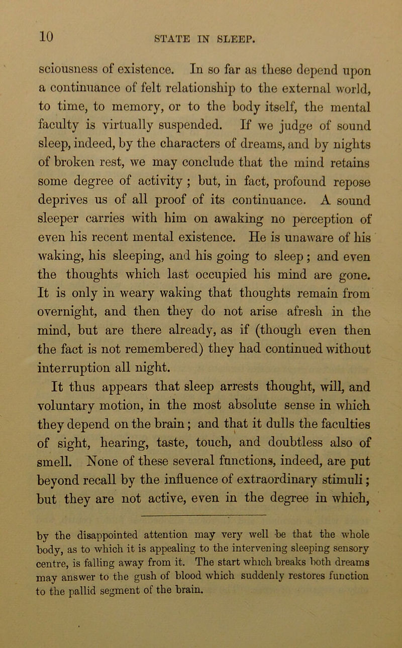 sciousness of existence. In so far as these depend upon a continuance of felt relationship to the external world, to time, to memory, or to the body itself, the mental faculty is virtually suspended. If we judge of sound sleep, indeed, by the characters of dreams, and by nights of broken rest, we may conclude that the mind retains some degree of activity ; but, in fact, profound repose deprives us of all proof of its continuance. A sound sleeper carries with him on awaking no perception of even his recent mental existence. He is unaware of his waking, his sleeping, and his going to sleep; and even the thoughts which last occupied his mind are gone. It is only in weary waking that thoughts remain from overnight, and then they do not arise afresh in the mind, but are there already, as if (though even then the fact is not remembered) they had continued without interruption all night. It thus appears that sleep arrests thought, will, and voluntary motion, in the most absolute sense in which they depend on the brain; and that it dulls the faculties of sight, hearing, taste, touch, and doubtless also of smell. None of these several functions, indeed, are put beyond recall by the influence of extraordinary stimuli; but they are not active, even in the degree in which, by the disappointed attention may very well be that the whole body, as to which it is appealing to the intervening sleeping sensory centre, is falling away from it. The start which breaks both dreams may answer to the gush of blood which suddenly restores function to the pallid segment of the brain.