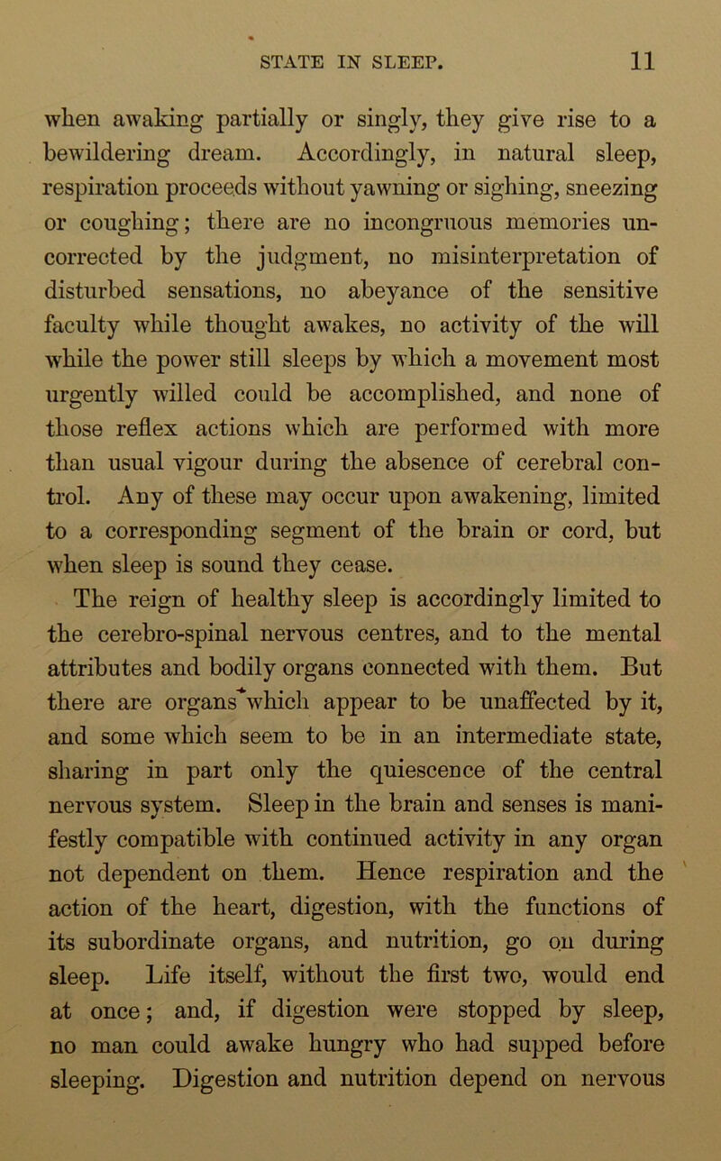 when awaking partially or singly, they give rise to a bewildering dream. Accordingly, in natural sleep, respiration proceeds without yawning or sighing, sneezing or coughing; there are no incongruous memories un- corrected by the judgment, no misinterpretation of disturbed sensations, no abeyance of the sensitive faculty while thought awakes, no activity of the will while the power still sleeps by which a movement most urgently willed could be accomplished, and none of those reflex actions which are performed with more than usual vigour during the absence of cerebral con- trol. Any of these may occur upon awakening, limited to a corresponding segment of the brain or cord, but when sleep is sound they cease. The reign of healthy sleep is accordingly limited to the cerebro-spinal nervous centres, and to the mental attributes and bodily organs connected with them. But there are organs'Nvhich appear to be unaffected by it, and some which seem to be in an intermediate state, sharing in part only the quiescence of the central nervous system. Sleep in the brain and senses is mani- festly compatible with continued activity in any organ not dependent on them. Hence respiration and the action of the heart, digestion, with the functions of its subordinate organs, and nutrition, go on during sleep. Life itself, without the first two, would end at once; and, if digestion were stopped by sleep, no man could awake hungry who had supped before sleeping. Digestion and nutrition depend on nervous