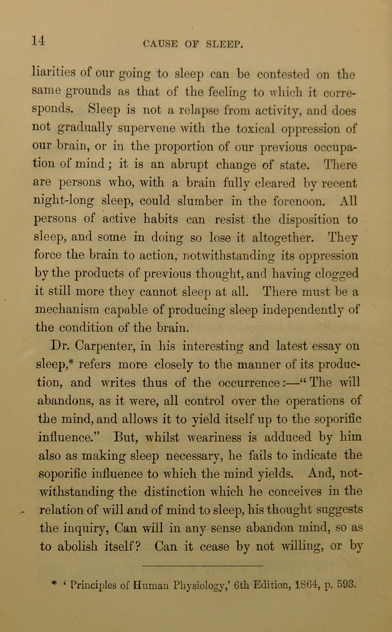 liarities of our going to sleep can be contested on the same grounds as that of the feeling to which it corre- sponds. Sleep is not a relapse from activity, and does not gradually supervene with the toxical oppression of our brain, or in the proportion of our previous occupa- tion of mind ; it is an abrupt change of state. There are persons who, with a brain fully cleared by recent night-long sleep, could slumber in the forenoon. All persons of active habits can resist the disposition to sleep, and some in doing so lose it altogether. They force the brain to action, notwithstanding its oppression by the products of previous thought, and having clogged it still more they cannot sleep at all. There must be a mechanism capable of producing sleep independently of the condition of the brain. Dr. Carpenter, in his interesting and latest essay on sleep/ refers more closely to the manner of its produc- tion, and writes thus of the occurrence:—“ The will abandons, as it were, all control over the operations of the mind, and allows it to yield itself up to the soporific influence.” But, whilst weariness is adduced by him also as making sleep necessary, he fails to indicate the soporific influence to which the mind yields. And, not- withstanding the distinction which he conceives in the ~ relation of will and of mind to sleep, his thought suggests the inquiry, Can will in any sense abandon mind, so as to abolish itself? Can it cease by not willing, or by * ‘ Principles of Human Physiology,’ 6th Edition, 1864, p. 593.