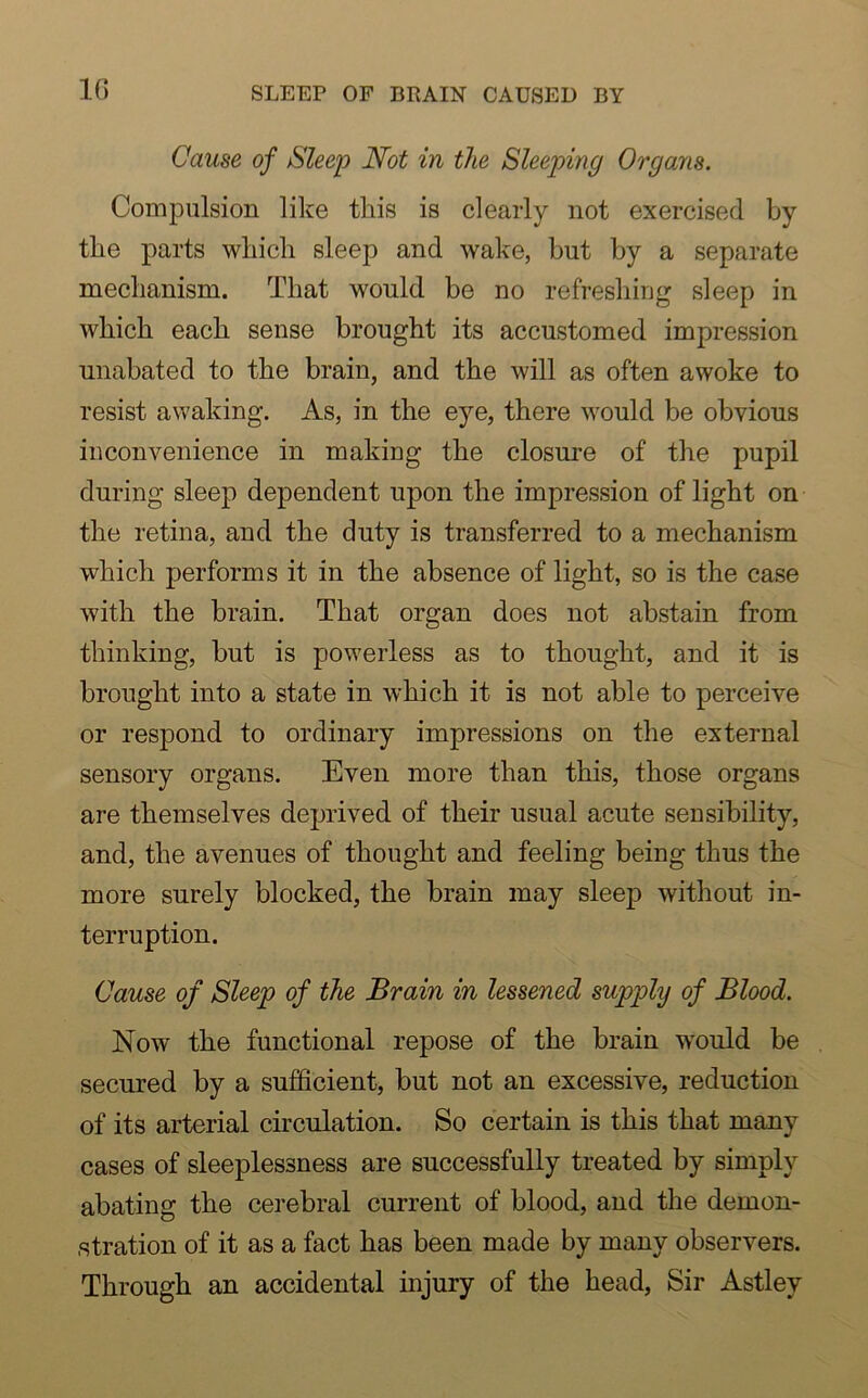 1G SLEEP OF BRAIN CAUSED BY Cause of Sleep Not in the Sleeping Organs. Compulsion like this is clearly not exercised by the parts which sleep and wake, but by a separate mechanism. That would be no refreshing sleep in which each sense brought its accustomed impression unabated to the brain, and the will as often awoke to resist awaking. As, in the eye, there would be obvious inconvenience in making the closure of the pupil during sleep dependent upon the impression of light on the retina, and the duty is transferred to a mechanism which performs it in the absence of light, so is the case with the brain. That organ does not abstain from thinking, but is powerless as to thought, and it is brought into a state in which it is not able to perceive or respond to ordinary impressions on the external sensory organs. Even more than this, those organs are themselves deprived of their usual acute sensibility, and, the avenues of thought and feeling being thus the more surely blocked, the brain may sleep without in- terruption. Cause of Sleep of the Brain in lessened supplij of Blood. Now the functional repose of the brain would be secured by a sufficient, but not an excessive, reduction of its arterial circulation. So certain is this that many cases of sleeplessness are successfully treated by simply abating the cerebral current of blood, and the demon- stration of it as a fact has been made by many observers. Through an accidental injury of the head, Sir Astley