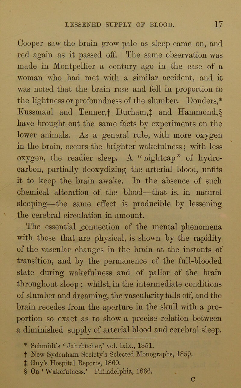 Cooper saw the brain grow pale as sleep came on, and red again as it passed off. The same observation was made in Montpellier a century ago in the case of a woman who had met with a similar accident, and it was noted that the brain rose and fell in proportion to the lightness or profoundness of the slumber. Bonders,* Kussmaul and Tenner,| Durham,^ and PIammond,§ have brought out the same facts by experiments on the lower animals. As a general rule, with more oxygen in the brain, occurs the brighter wakefulness; with less oxygen, the readier sleep. A “ nightcap ” of hydro- carbon, partially deoxydizing the arterial blood, unfits it to keep the brain awake. In the absence of such chemical alteration of the blood—that is, in natural sleeping—the same effect is producible by lessening the cerebral circulation in amount. The essential ^connection of the mental phenomena with those that are physical, is shown by the rapidity of the vascular changes in the brain at the instants of transition, and by the permanence of the full-blooded state during wakefulness and of pallor of the brain throughout sleep ; whilst, in the intermediate conditions of slumber and dreaming, the vascularity falls off, and the brain recedes from the aperture in the skull with a pro- portion so exact as to show a precise relation between a diminished supply of arterial blood and cerebral sleep. * Schmidt’s ‘ Jahrhiicher,’ vol. lxix., 1851. f New Sydenham Society’s Selected Monographs, 185£). X Guy’s Hospital Reports, 1860. § On ‘ Wakefulness/ Philadelphia, 1866.