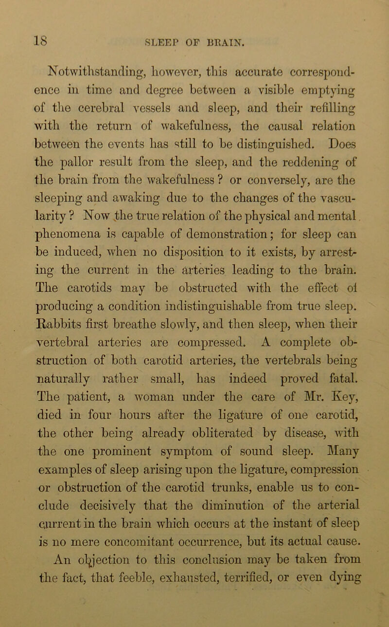 Notwithstanding, however, this accurate correspond- ence in time and degree between a visible emptying of the cerebral vessels and sleep, and their refilling with the return of wakefulness, the causal relation between the events has still to be distinguished. Does the pallor result from the sleep, and the reddening of the brain from the wakefulness ? or conversely, are the sleeping and awaking due to the changes of the vascu- larity ? Now the true relation of the physical and mental phenomena is capable of demonstration; for sleep can be induced, when no disposition to it exists, by arrest- ing the current in the arteries leading to the brain. The carotids may be obstructed with the effect ol producing a condition indistinguishable from true sleep. Rabbits first breathe slowly, and then sleep, when their vertebral arteries are compressed. A complete ob- struction of both carotid arteries, the vertebrals being naturally rather small, has indeed proved fatal. The patient, a woman under the care of Mr. Key, died in four hours after the ligature of one carotid, the other being already obliterated by disease, with the one prominent symptom of sound sleep. Many examples of sleep arising upon the ligature, compression or obstruction of the carotid trunks, enable us to con- clude decisively that the diminution of the arterial Current in the brain which occurs at the instant of sleep is no mere concomitant occurrence, but its actual cause. An objection to this conclusion may be taken from the fact, that feeble, exhausted, terrified, or even dying