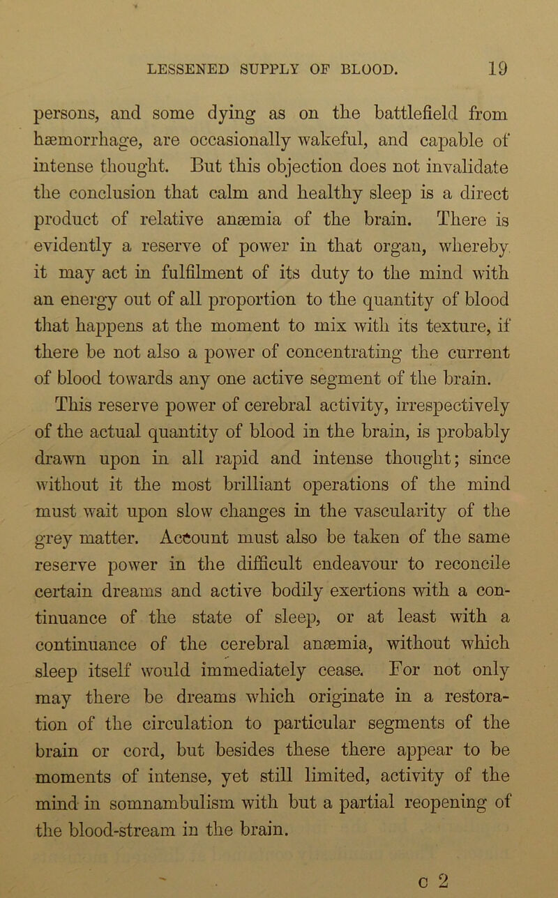 persons, and some dying as on tlie battlefield from haemorrhage, are occasionally wakeful, and capable of intense thought. But this objection does not invalidate the conclusion that calm and healthy sleep is a direct product of relative anaemia of the brain. There is evidently a reserve of power in that organ, whereby it may act in fulfilment of its duty to the mind with an energy out of all proportion to the quantity of blood that happens at the moment to mix with its texture, if there be not also a power of concentrating the current of blood towards any one active segment of the brain. This reserve power of cerebral activity, irrespectively of the actual quantity of blood in the brain, is probably drawn upon in all rapid and intense thought; since without it the most brilliant operations of the mind must wait upon slow changes in the vascularity of the grey matter. Account must also be taken of the same reserve power in the difficult endeavour to reconcile certain dreams and active bodily exertions with a con- tinuance of the state of sleep, or at least with a continuance of the cerebral anaemia, without which sleep itself would immediately cease. For not only may there be dreams which originate in a restora- tion of the circulation to particular segments of the brain or cord, but besides these there appear to be moments of intense, yet still limited, activity of the mind in somnambulism with but a partial reopening of the blood-stream in the brain.