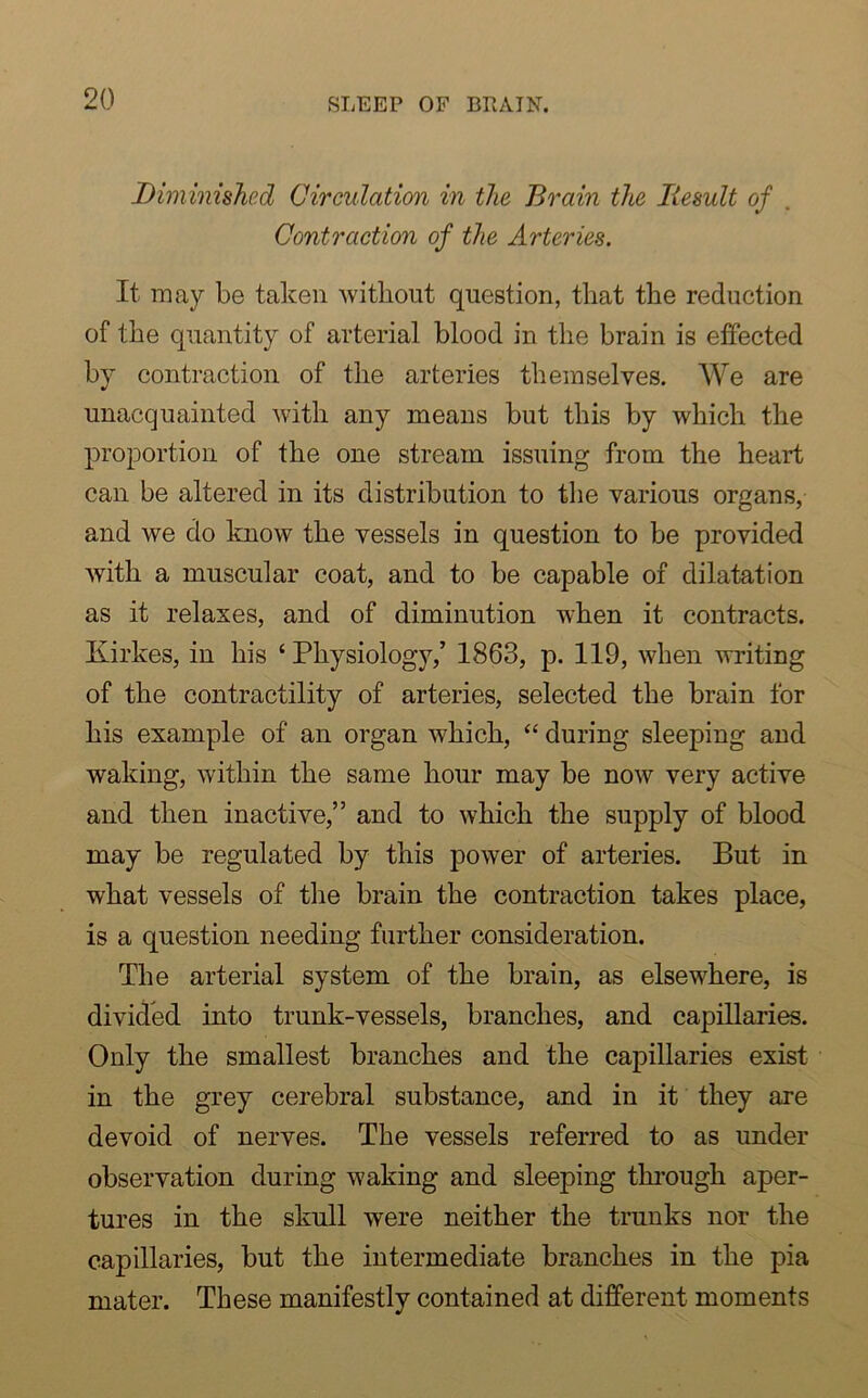 Diminished Circulation in the Brain the Result of Contraction of the Arteries. It may be taken without question, that the reduction of the quantity of arterial blood in the brain is effected by contraction of the arteries themselves. We are unacquainted with any means but this by which the proportion of the one stream issuing from the heart can be altered in its distribution to the various organs, and we do know the vessels in question to be provided with a muscular coat, and to be capable of dilatation as it relaxes, and of diminution when it contracts. Kirkes, in his ‘ Physiology,’ 1863, p. 119, when writing of the contractility of arteries, selected the brain for his example of an organ which, “ during sleeping and waking, within the same hour may be now very active and then inactive,” and to which the supply of blood may be regulated by this power of arteries. But in what vessels of the brain the contraction takes place, is a question needing further consideration. The arterial system of the brain, as elsewhere, is divided into trunk-vessels, branches, and capillaries. Only the smallest branches and the capillaries exist in the grey cerebral substance, and in it they are devoid of nerves. The vessels referred to as under observation during waking and sleeping through aper- tures in the skull were neither the trunks nor the capillaries, but the intermediate branches in the pia mater. These manifestly contained at different moments