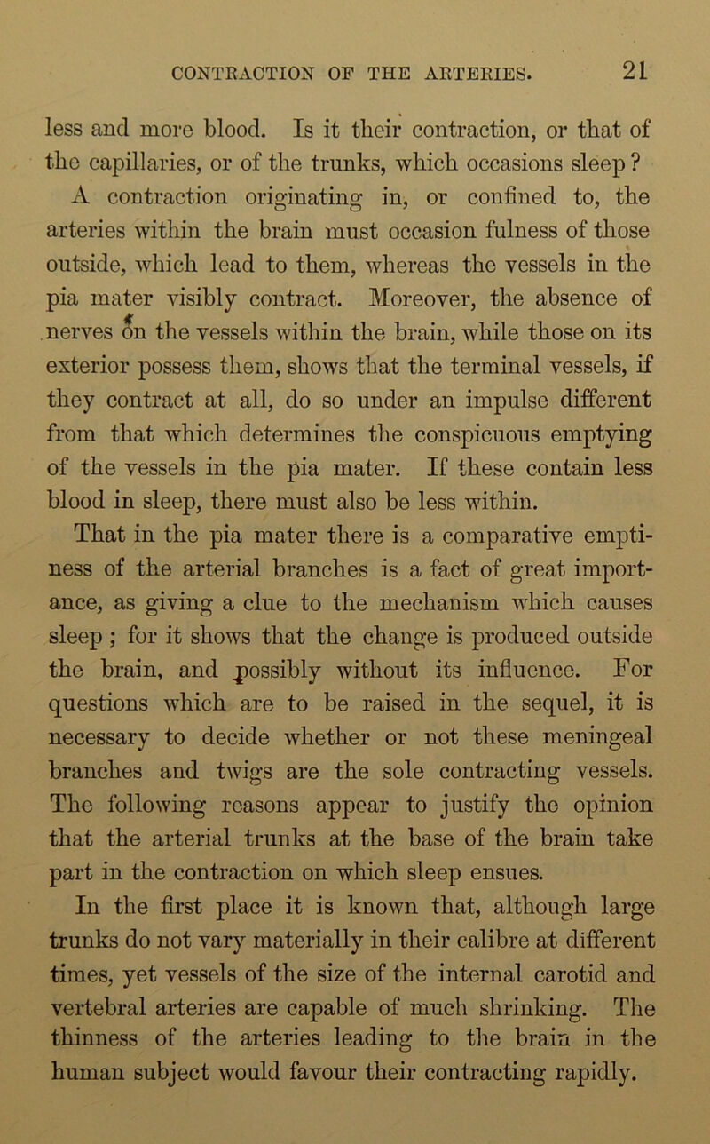 less ancl more blood. Is it their contraction, or that of the capillaries, or of the trunks, which occasions sleep ? A contraction originating in, or confined to, the arteries within the brain must occasion fulness of those outside, which lead to them, whereas the vessels in the pia mater visibly contract. Moreover, the absence of nerves On the vessels within the brain, while those on its exterior possess them, shows that the terminal vessels, if they contract at all, do so under an impulse different from that which determines the conspicuous emptying of the vessels in the pia mater. If these contain less blood in sleep, there must also be less within. That in the pia mater there is a comparative empti- ness of the arterial branches is a fact of great import- ance, as giving a clue to the mechanism which causes sleep ; for it shows that the change is produced outside the brain, and .possibly without its influence. For questions which are to be raised in the sequel, it is necessary to decide whether or not these meningeal branches and twigs are the sole contracting vessels. The following reasons appear to justify the opinion that the arterial trunks at the base of the brain take part in the contraction on which sleep ensues. In the first place it is known that, although large trunks do not vary materially in their calibre at different times, yet vessels of the size of the internal carotid and vertebral arteries are capable of much shrinking. The thinness of the arteries leading to the brain in the human subject would favour their contracting rapidly.