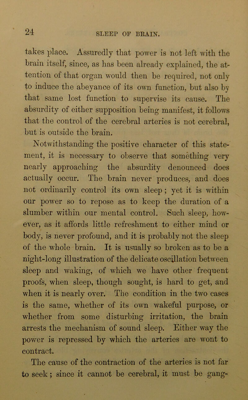 takes place. Assuredly that power is not left with the brain itself, since, as has been already explained, the at- tention of that organ would then be required, not only to induce the abeyance of its own function, but also by that same lost function to supervise its cause. The absurdity of either supposition being manifest, it follows that the control of the cerebral arteries is not cerebral, but is outside the brain. Notwithstanding the positive character of this state- ment, it is necessary to observe that something very nearly approaching the absurdity denounced does actually occur. The brain never produces, and does not ordinarily control its own sleep; yet it is within our power so to repose as to keep the duration of a slumber within our mental control. Such sleep, how- ever, as it affords little refreshment to either mind or body, is never profound, and it is probably not the sleep of the whole brain. It is usually so broken as to be a night-long illustration of the delicate oscillation between sleep and waking, of which we have other frequent proofs, when sleep, though sought, is hard to get, and when it is nearly over. The condition in the two cases is the same, whether of its own wakeful purpose, or whether from some disturbing irritation, the brain arrests the mechanism of sound sleep. Either way the power is repressed by which the arteries are wont to contract. The cause of the contraction of the arteries is not far to seek; since it cannot be cerebral, it must be gang-