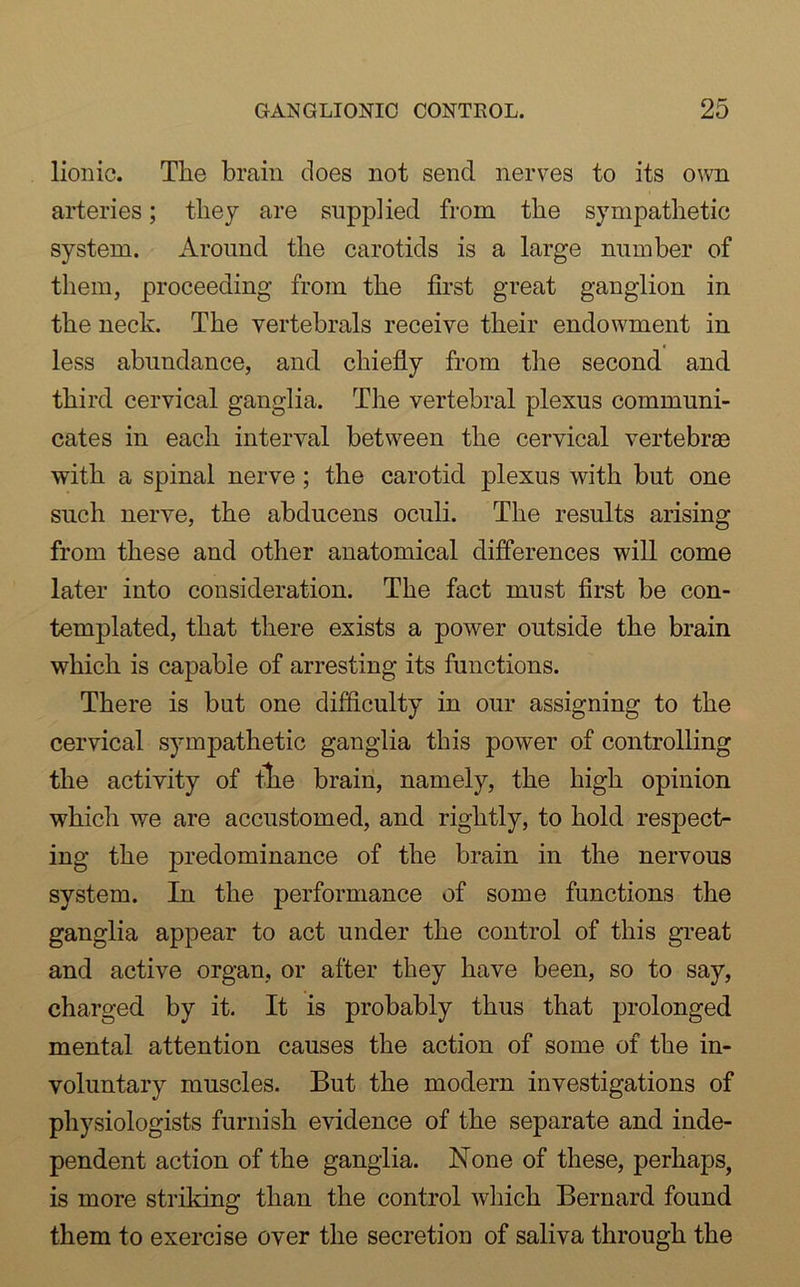 lionic. The brain does not send nerves to its own arteries; they are supplied from the sympathetic system. Around the carotids is a large number of them, proceeding from the first great ganglion in the neck. The vertebrals receive their endowment in less abundance, and chiefly from the second and third cervical ganglia. The vertebral plexus communi- cates in each interval between the cervical vertebrae with a spinal nerve; the carotid plexus with but one such nerve, the abducens oculi. The results arising from these and other anatomical differences will come later into consideration. The fact must first be con- templated, that there exists a power outside the brain which is capable of arresting its functions. There is but one difficulty in our assigning to the cervical sympathetic ganglia this power of controlling the activity of tlie brain, namely, the high opinion which we are accustomed, and rightly, to hold respect- ing the predominance of the brain in the nervous system. In the performance of some functions the ganglia appear to act under the control of this great and active organ, or after they have been, so to say, charged by it. It is probably thus that prolonged mental attention causes the action of some of the in- voluntary muscles. But the modern investigations of physiologists furnish evidence of the separate and inde- pendent action of the ganglia. None of these, perhaps, is more striking than the control which Bernard found them to exercise over the secretion of saliva through the