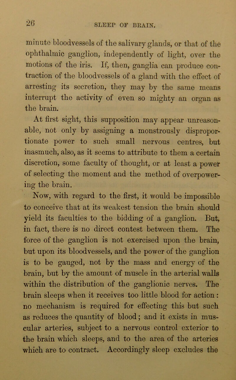 minute bloodvessels of the salivary glands, or that of the ophthalmic ganglion, independently of light, over the motions of the iris. If, then, ganglia can produce con- traction of the bloodvessels of a gland with the effect of arresting its secretion, they may by the same means interrupt the activity of even so mighty an organ as the brain. At first sight, this supposition may appear unreason- able, not only by assigning a monstrously dispropor- tionate power to such small nervous centres, but inasmuch, also, as it seems to attribute to them a certain discretion, some faculty of thought, or at least a power of selecting the moment and the method of overpower- ing the brain. Now, with regard to the first, it would be impossible to conceive that at its weakest tension the brain should yield its faculties to the bidding of a ganglion. But, in fact, there is no direct contest between them. The force of the ganglion is not exercised upon the brain, but upon its bloodvessels, and the power of the ganglion is to be gauged, not by the mass and energy of the brain, but by the amount of muscle in the arterial walls within the distribution of the ganglionic nerves. The brain sleeps when it receives too little blood for action : no mechanism is required for effecting this but such as reduces the quantity of blood; and it exists in mus- cular arteries, subject to a nervous control exterior to the brain which sleeps, and to the area of the arteries which are to contract. Accordingly sleep excludes the