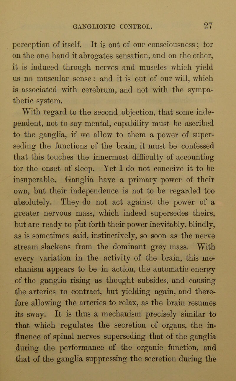 perception of itself. It is out of our consciousness; for on the one hand it abrogates sensation, and on the other, it is induced through nerves and muscles which yield us no muscular sense: and it is out of our will, which is associated with cerebrum, and not with the sympa- thetic system. With regard to the second objection, that some inde- pendent, not to say mental, capability must be ascribed to the ganglia, if we allow to them a power of super- seding the functions of the brain, it must be confessed that this touches the innermost difficulty of accounting for the onset of sleep. Yet I do not conceive it to be insuperable. Ganglia have a primary power of their own, but their independence is not to be regarded too absolutely. They do not act against the power of a greater nervous mass, which indeed supersedes theirs, but are ready to put forth their power inevitably, blindly, as is sometimes said, instinctively, so soon as the nerve stream slackens from the dominant grey mass. With every variation in the activity of the brain, this me- chanism appears to be in action, the automatic energy of the ganglia rising as thought subsides, and causing the arteries to contract, but yielding again, and there- fore allowing the arteries to relax, as the brain resumes its sway. It is thus a mechanism precisely similar to that which regulates the secretion of organs, the in- fluence of spinal nerves superseding that of the ganglia during the performance of the organic function, and that of the ganglia suppressing the secretion during the