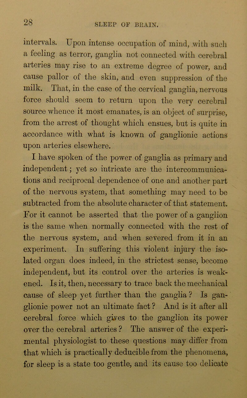 intervals. Upon intense occupation of mind, with such a feeling as terror, ganglia not connected with cerebral arteries may rise to an extreme degree of power, and cause pallor of the skin, and even suppression of the milk. That, in the case of the cervical ganglia, nervous force should seem to return upon the very cerebral source whence it most emanates, is an object of surprise, from the arrest of thought which ensues, but is quite in accordance with what is known of ganglionic actions upon arteries elsewhere. I have spoken of the power of ganglia as primary and independent; yet so intricate are the intercommunica- tions and reciprocal dependence of one and another part of the nervous system, that something may need to be subtracted from the absolute character of that statement. For it cannot be asserted that the power of a ganglion is the same when normally connected with the rest of the nervous system, and when severed from it in an experiment. In suffering this violent injury the iso- lated organ does indeed, in the strictest sense, become independent, but its control over the arteries is weak- ened. Is it, then, necessary to trace back the mechanical cause of sleep yet further than the ganglia ? Is gan- glionic power not an ultimate fact ? And is it after all cerebral force which gi.ves to the ganglion its power over the cerebral arteries ? The answer of the experi- mental physiologist to these questions may differ from that which is practically deducible from the phenomena, for sleep is a state too gentle, and its cause too delicate
