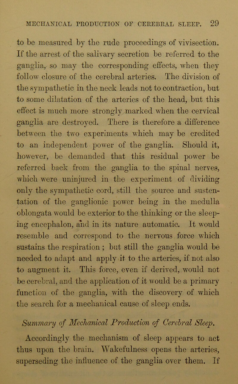 to be measured by the rude proceedings of vivisection. If the arrest of the salivary secretion be referred to the ganglia, so may the corresponding effects, when they follow closure of the cerebral arteries. The division of the sympathetic in the neck leads not to contraction, but to some dilatation of the arteries of the head, but this effect is much more stronglv marked when the cervical ganglia are destroyed. There is therefore a difference between the two experiments which may be credited to an independent power of the ganglia. Should it, however, be demanded that this residual power be referred back from the ganglia to the spinal nerves, which were uninjured in the experiment of dividing only the sympathetic cord, still the source and susten- tation of the ganglionic power being in the medulla oblongata would be exterior to the thinking or the sleep- ing encephalon, and in its nature automatic. It would resemble and correspond to the nervous force which sustains the respiration ; but still the ganglia would be needed to adapt and apply it to the arteries, if not also to augment it. This force, even if derived, would not be cerebral, and the application of it would be a primary function of the ganglia, with the discovery of which the search for a mechanical cause of sleep ends. Summary of Mechanical Production of Cerebral Sleep. Accordingly the mechanism of sleep appears to act thus upon the brain. Wakefulness opens the arteries, superseding the influence of the ganglia over them. If