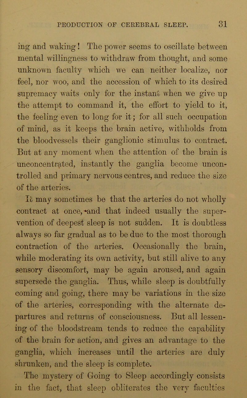 ing and waking! The power seems to oscillate between mental willingness to withdraw from thought, and some unknown faculty which we can neither localize, uor feel, nor woo, and the accession of which to its desired supremacy waits only for the instant when we give up the attempt to command it, the effort to yield to it, the feeling even to long for it; for all such occupation of mind, as it keeps the brain active, withholds from the bloodvessels their ganglionic stimulus to contract. But at any moment when the attention of the brain is unconcentrated, instantly the ganglia become uncon- trolled and primary nervous centres, and reduce the size of the arteries. It may sometimes be that the arteries do not wholly contract at once,-‘and that indeed usually the super- vention of deepest sleep is not sudden. It is doubtless always so far gradual as to be due to the most thorough contraction of the arteries. Occasionally the brain, while moderating its own activity, but still alive to any sensory discomfort, may be again aroused, and again supersede the ganglia. Thus, while sleep is doubtfully coming and going, there may be variations in the size of the arteries, corresponding with the alternate de- partures and returns of consciousness. But all lessen- ing of the bloodstream tends to reduce the capability of the brain for action, and gives an advantage to the ganglia, which increases until the arteries are duly shrunken, and the sleep is complete. The mystery of Going to Sleep accordingly consists in the fact, that sleep obliterates the very faculties