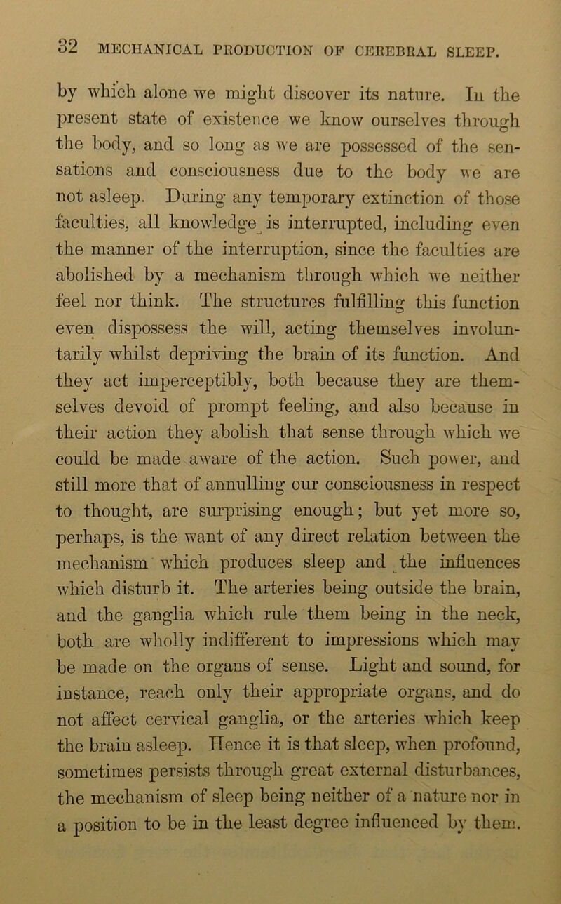 by which alone we might discover its nature. In the present state of existence we know ourselves through the body, and so long as we are possessed of the sen- sations and consciousness due to the body we are not asleep. During any temporary extinction of those faculties, all knowledge is interrupted, including even the manner of the interruption, since the faculties are abolished by a mechanism through which we neither feel nor think. The structures fulfilling this function even dispossess the will, acting themselves involun- tarily whilst depriving the brain of its function. And they act imperceptibly, both because they are them- selves devoid of prompt feeling, and also because in their action they abolish that sense through which we could be made aware of the action. Such power, and still more that of annulling our consciousness in respect to thought, are surprising enough; but yet more so, perhaps, is the want of any direct relation between the mechanism which produces sleep and the influences which disturb it. The arteries being outside the brain, and the ganglia which rule them being in the neck, both are wholly indifferent to impressions which may be made on the organs of sense. Light and sound, for instance, reach only their appropriate organs, and do not affect cervical ganglia, or the arteries which keep the brain asleep. Hence it is that sleep, when profound, sometimes persists through great external disturbances, the mechanism of sleep being neither of a nature nor in a position to be in the least degree influenced by them.