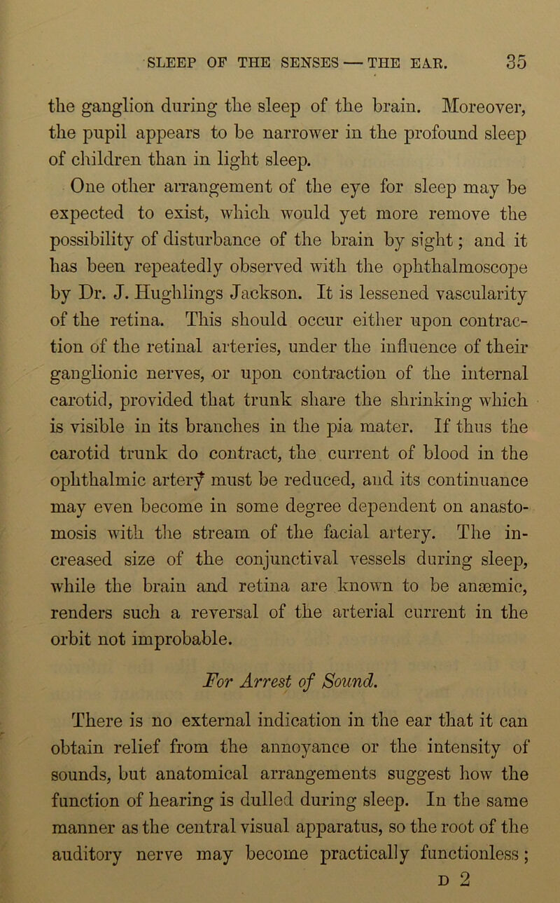 the ganglion during the sleep of the brain. Moreover, the pupil appears to he narrower in the profound sleep of children than in light sleep. One other arrangement of the eye for sleep may be expected to exist, which would yet more remove the possibility of disturbance of the brain by sight; and it has been repeatedly observed with the ophthalmoscope by Dr. J. Hughlings Jackson. It is lessened vascularity of the retina. This should occur either upon contrac- tion of the retinal arteries, under the influence of their ganglionic nerves, or upon contraction of the internal carotid, provided that trunk share the shrinking which is visible in its branches in the pia mater. If thus the carotid trunk do contract, the current of blood in the ophthalmic artery must be reduced, and its continuance may even become in some degree dependent on anasto- mosis with the stream of the facial artery. The in- creased size of the conjunctival vessels during sleep, while the brain and retina are known to be anaemic, renders such a reversal of the arterial current in the orbit not improbable. For Arrest of Sound. There is no external indication in the ear that it can obtain relief from the annoyance or the intensity of sounds, but anatomical arrangements suggest how the function of hearing is dulled during sleep. In the same manner as the central visual apparatus, so the root of the auditory nerve may become practically functionless;