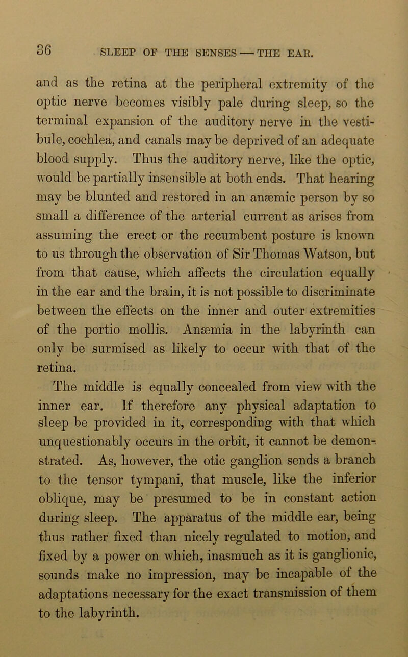 and as the retina at the peripheral extremity of the optic nerve becomes visibly pale during sleep, so the terminal expansion of the auditory nerve in the vesti- bule, cochlea, and canals may be deprived of an adequate blood supply. Thus the auditory nerve, like the optic, would be partially insensible at both ends. That hearing may be blunted and restored in an anaemic person by so small a difference of the arterial current as arises from assuming the erect or the recumbent posture is known to us through the observation of Sir Thomas Watson, but from that cause, which affects the circulation equally in the ear and the brain, it is not possible to discriminate between the effects on the inner and outer extremities of the portio mollis. Anaemia in the labyrinth can only be surmised as likely to occur with that of the retina. The middle is equally concealed from view with the inner ear. If therefore any physical adaptation to sleep be provided in it, corresponding with that which unquestionably occurs in the orbit, it cannot be demon- strated. As, however, the otic ganglion sends a branch to the tensor tympani, that muscle, like the inferior oblique, may be presumed to be in constant action during sleep. The apparatus of the middle ear, being thus rather fixed than nicely regulated to motion, and fixed by a power on which, inasmuch as it is ganglionic, sounds make no impression, may be incapable of the adaptations necessary for the exact transmission of them to the labyrinth.