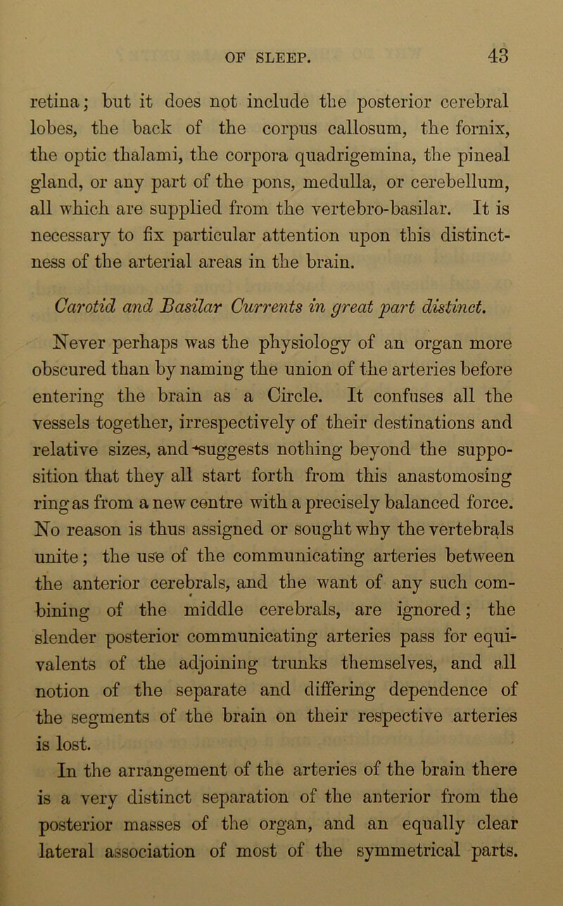 retina; but it does not include the posterior cerebral lobes, the back of the corpus callosum, the fornix, the optic thalami, the corpora quadrigemina, the pineal gland, or any part of the pons, medulla, or cerebellum, all which are supplied from the vertebro-basilar. It is necessary to fix particular attention upon this distinct- ness of the arterial areas in the brain. Carotid and Basilar Currents in great 'part distinct. Never perhaps was the physiology of an organ more obscured than by naming the union of the arteries before entering the brain as a Circle. It confuses all the vessels together, irrespectively of their destinations and relative sizes, and suggests nothing beyond the suppo- sition that they all start forth from this anastomosing ring as from a new centre with a precisely balanced force. No reason is thus assigned or sought v7hy the vertebrals unite; the use of the communicating arteries between the anterior cerebrals, and the want of any such com- bining of the middle cerebrals, are ignored; the slender posterior communicating arteries pass for equi- valents of the adjoining trunks themselves, and all notion of the separate and dififering dependence of the segments of the brain on their respective arteries is lost. In the arrangement of the arteries of the brain there is a very distinct separation of the anterior from the posterior masses of the organ, and an equally clear lateral association of most of the symmetrical parts.