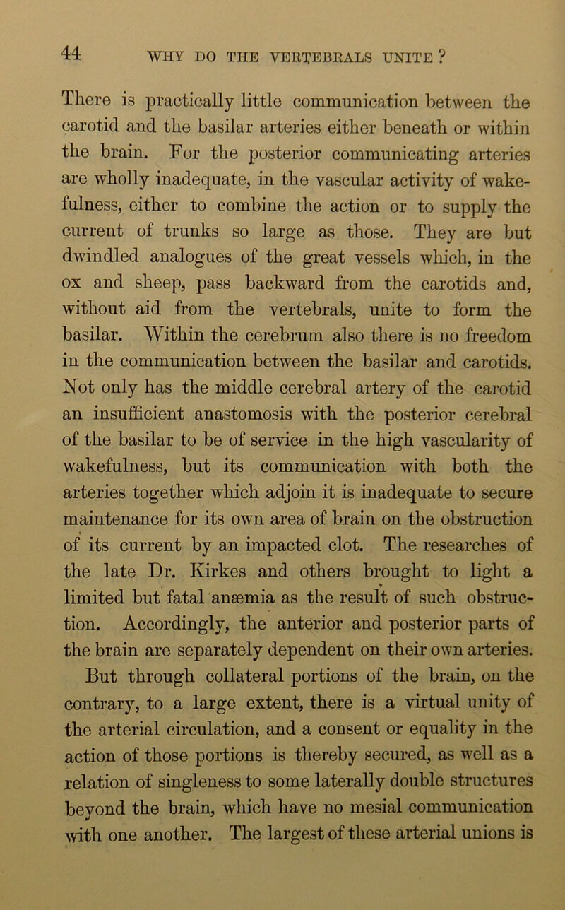 WHY DO THE VERTEBRALS UNITE ? There is practically little communication between the carotid and the basilar arteries either beneath or within the brain. For the posterior communicating arteries are wholly inadequate, in the vascular activity of wake- fulness, either to combine the action or to supply the current of trunks so large as those. They are but dwindled analogues of the great vessels which, in the ox and sheep, pass backward from the carotids and, without aid from the vertebrals, unite to form the basilar. Within the cerebrum also there is no freedom in the communication between the basilar and carotids. Not only has the middle cerebral artery of the carotid an insufficient anastomosis with the posterior cerebral of the basilar to be of service in the high vascularity of wakefulness, but its communication with both the arteries together which adjoin it is inadequate to secure maintenance for its own area of brain on the obstruction of its current by an impacted clot. The researches of the late Dr. Kirkes and others brought to light a * limited but fatal anaemia as the result of such obstruc- tion. Accordingly, the anterior and posterior parts of the brain are separately dependent on their own arteries. But through collateral portions of the brain, on the contrary, to a large extent, there is a virtual unity of the arterial circulation, and a consent or equality in the action of those portions is thereby secured, as well as a relation of singleness to some laterally double structures beyond the brain, which have no mesial communication with one another. The largest of these arterial unions is