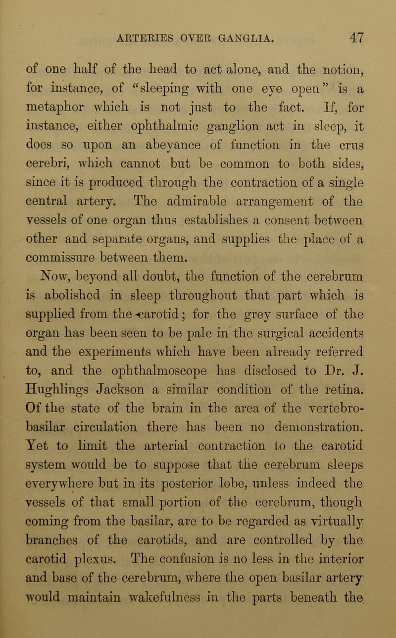 of one half of the head to act alone, and the notion, for instance, of “sleejiing with one eye open” is a metaphor which is not just to the fact. If, for instance, either ophthalmic ganglion act in sleep, it does so upon an abeyance of function in the crus cerebri, which cannot but be common to both sides, since it is produced through the contraction of a single central artery. The admirable arrangement of the vessels of one organ thus establishes a consent between other and separate organs, and supplies the place of a commissure between them. Now, beyond all doubt, the function of the cerebrum is abolished in sleep throughout that part which is supplied from the -carotid; for the grey surface of the organ has been seen to be pale in the surgical accidents and the experiments which have been already referred to, and the ophthalmoscope has disclosed to Dr. J. Hughlings Jackson a similar condition of the retina. Of the state of the brain in the area of the vertebro- basilar circulation there has been no demonstration. Yet to limit the arterial contraction to the carotid system would be to suppose that the cerebrum sleeps everywhere but in its posterior lobe, unless indeed the vessels of that small portion of the cerebrum, though coming from the basilar, are to be regarded as virtually branches of the carotids, and are controlled by the carotid plexus. The confusion is no less in the interior and base of the cerebrum, where the open basilar artery would maintain wakefulness in the parts beneath the