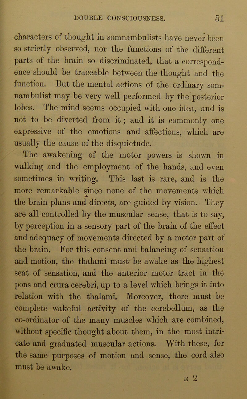 characters of thought in somnambulists have never been so strictly observed, nor the functions of the different parts of the brain so discriminated, that a correspond- ence should be traceable between the thought and the function. But the mental actions of the ordinary som- nambulist may be very wrell performed by the posterior lobes. The mind seems occupied with one idea, and is not to be di verted from it; and it is commonly one expressive of the emotions and affections, which are usually the cause of the disquietude. The awakening of the motor powers is shown in walking and the employment of the hands, and even sometimes in writing. This last is rare, and is the more remarkable since none of the movements which the brain plans and directs, are guided by vision. They are all controlled by the muscular sense, that is to say, by perception in a sensory part of the brain of the effect and adequacy of movements directed by a motor part of the brain. For this consent and balancing of sensation and motion, the thalami must be awake as the highest seat of sensation, and the anterior motor tract in the pons and crura cerebri, up to a level which brings it into relation with the thalami. Moreover, there must be complete wakeful activity of the cerebellum, as the co-ordinator of the many muscles which are combined, without specific thought about them, in the most intri- cate and graduated muscular actions. With these, for the same purposes of motion and sense, the cord also must be awake. e 2