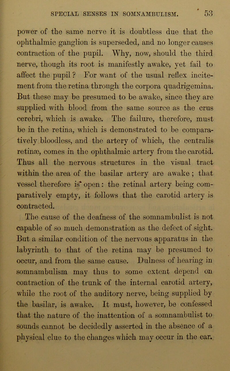power of the same nerve it is doubtless due that the ophthalmic ganglion is superseded, and no longer causes contraction of the pupil. Why, now, should the third nerve, though its root is manifestly awake, yet fail to affect the pupil ? For want of the usual reflex incite- ment from the retina through the corpora quadrigemina. But these may be presumed to be awake, since they are supplied with blood from the same source as the crus cerebri, which is awake. The failure, therefore, must be in the retina, which is demonstrated to be compara- tively bloodless, and the artery of which, the centralis retinae, comes in the ophthalmic artery from the carotid. Thus all the nervous structures in the visual tract within the area of the basilar artery are awake ; that vessel therefore is* open: the retinal artery being com- paratively empty, it follows that the carotid artery is contracted. The cause of the deafness of the somnambulist is not capable of so much demonstration as the defect of sight. But a similar condition of the nervous apparatus in the labyrinth to that of the retina may be presumed to occur, and from the same cause. Fulness of hearing in somnambulism may thus to some extent depend on contraction of the trunk of the internal carotid artery, while the root of the auditory nerve, being supplied by the basilar, is awake. It must, however, be confessed that the nature of the inattention of a somnambulist to sounds cannot be decidedly asserted in the absence of a physical clue to the changes which may occur in the ear.
