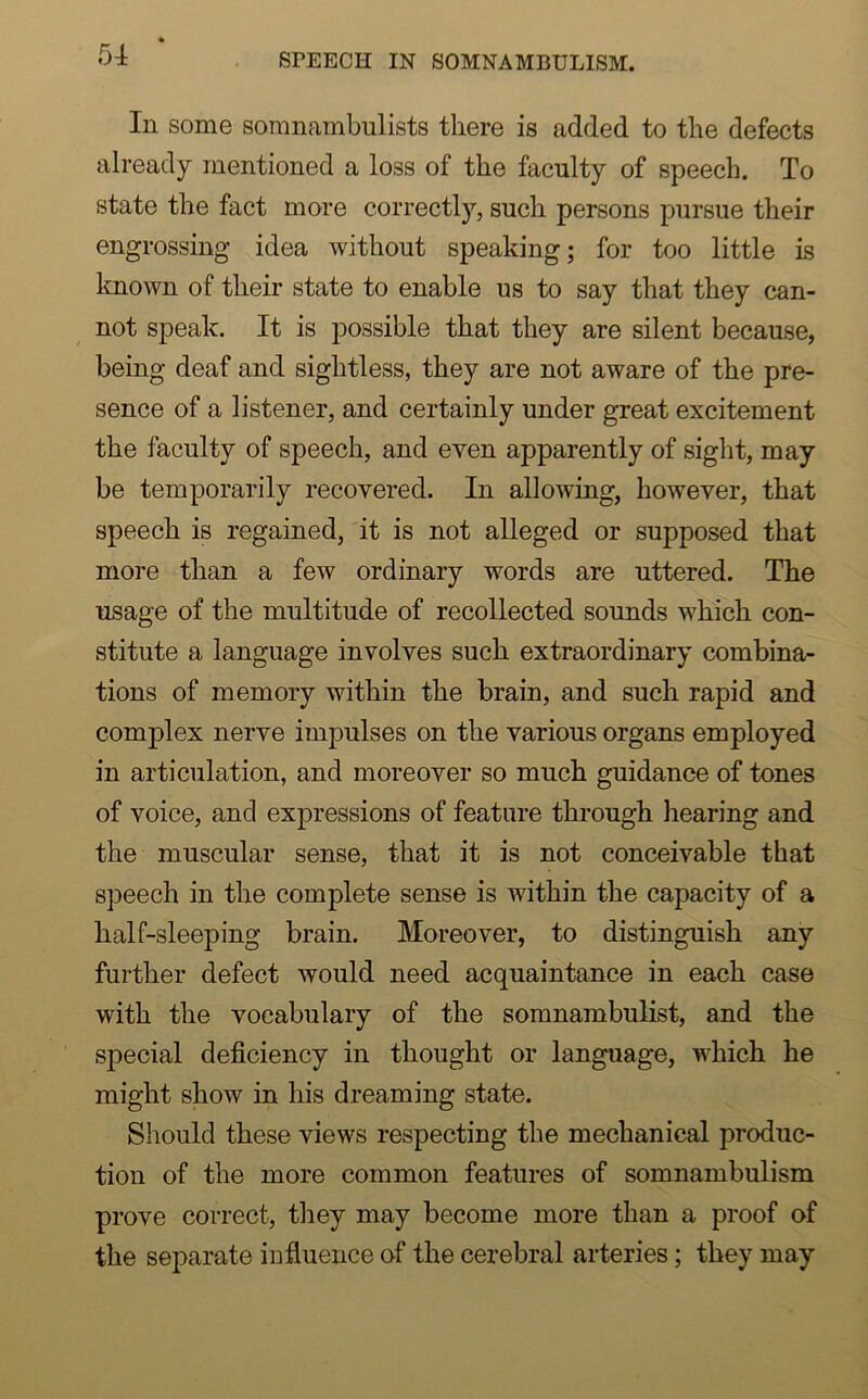 SrEECH IN SOMNAMBULISM. In some somnambulists there is added to the defects already mentioned a loss of the faculty of speech. To state the fact more correctly, such persons pursue their engrossing idea without speaking; for too little is known of their state to enable us to say that they can- not speak. It is possible that they are silent because, being deaf and sightless, they are not aware of the pre- sence of a listener, and certainly under great excitement the faculty of speech, and even apparently of sight, may be temporarily recovered. In allowing, however, that speech is regained, it is not alleged or supposed that more than a few ordinary words are uttered. The usage of the multitude of recollected sounds which con- stitute a language involves such extraordinary combina- tions of memory within the brain, and such rapid and complex nerve impulses on the various organs employed in articulation, and moreover so much guidance of tones of voice, and expressions of feature through hearing and the muscular sense, that it is not conceivable that speech in the complete sense is within the capacity of a half-sleeping brain. Moreover, to distinguish any further defect would need acquaintance in each case with the vocabulary of the somnambulist, and the special deficiency in thought or language, which he might show in his dreaming state. Should these views respecting the mechanical produc- tion of the more common features of somnambulism prove correct, they may become more than a proof of the separate influence of the cerebral arteries; they may