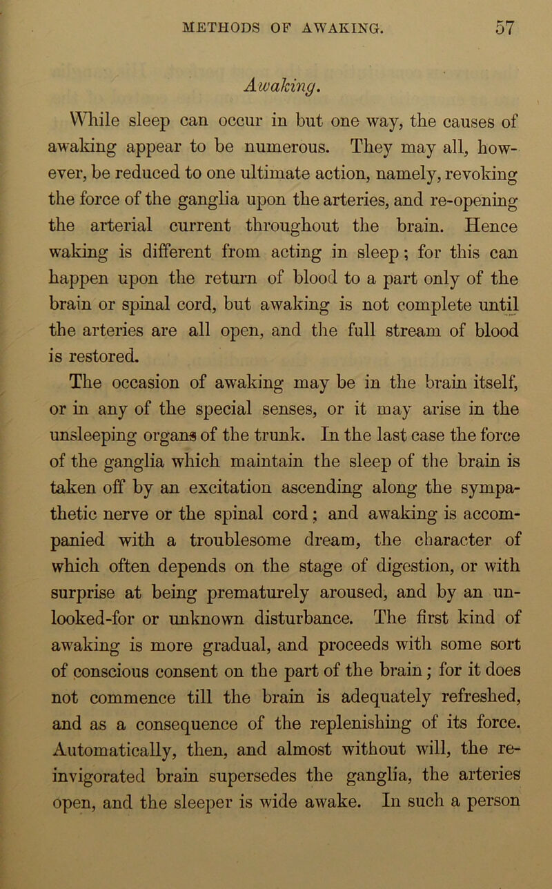 Awaking. While sleep can occur in but one way, the causes of awaking appear to be numerous. They may all, how- ever, be reduced to one ultimate action, namely, revoking the force of the ganglia upon the arteries, and re-opening the arterial current throughout the brain. Hence waking is different from acting in sleep; for this can happen upon the return of blood to a part only of the brain or spinal cord, but awaking is not complete until the arteries are all open, and the full stream of blood is restored. The occasion of awaking may be in the brain itself, or in any of the special senses, or it may arise in the unsleeping organs of the trunk. In the last case the force of the ganglia which maintain the sleep of the brain is taken off by an excitation ascending along the sympa- thetic nerve or the spinal cord; and awaking is accom- panied with a troublesome dream, the character of which often depends on the stage of digestion, or with surprise at being prematurely aroused, and by an un- looked-for or unknown disturbance. The first kind of awaking is more gradual, and proceeds with some sort of conscious consent on the part of the brain; for it does not commence till the brain is adequately refreshed, and as a consequence of the replenishing of its force. Automatically, then, and almost without will, the re- invigorated brain supersedes the ganglia, the arteries open, and the sleeper is wide awake. In such a person