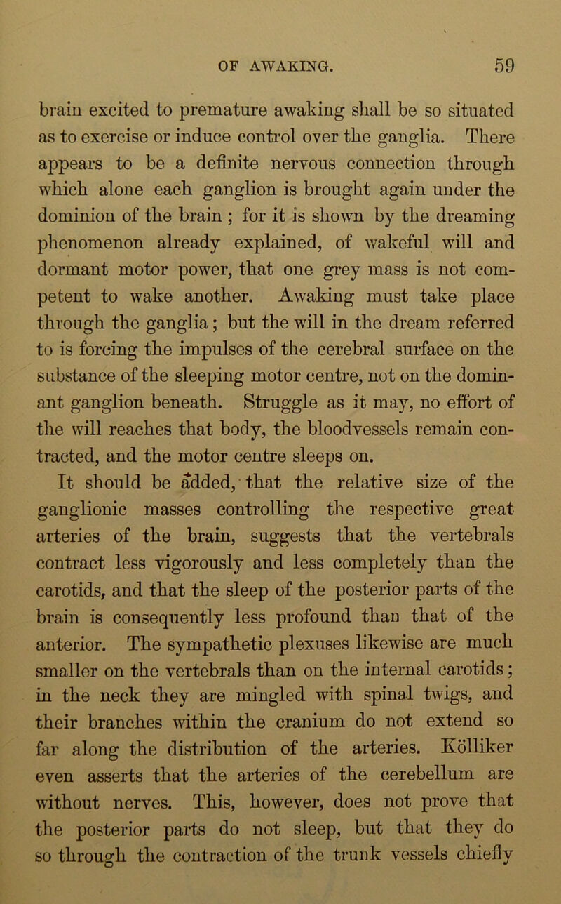 brain excited to premature awaking shall be so situated as to exercise or induce control over the ganglia. There appears to be a definite nervous connection through which alone each ganglion is brought again under the dominion of the brain ; for it is shown by the dreaming phenomenon already explained, of wakeful will and dormant motor power, that one grey mass is not com- petent to wake another. Awaking must take place through the ganglia; but the will in the dream referred to is forcing the impulses of the cerebral surface on the substance of the sleeping motor centre, not on the domin- ant ganglion beneath. Struggle as it may, no effort of the will reaches that body, the bloodvessels remain con- tracted, and the motor centre sleeps on. It should be added, that the relative size of the ganglionic masses controlling the respective great arteries of the brain, suggests that the vertebrals contract less vigorously and less completely than the carotids, and that the sleep of the posterior parts of the brain is consequently less profound than that of the anterior. The sympathetic plexuses likewise are much smaller on the vertebrals than on the internal carotids; in the neck they are mingled with spinal twigs, and their branches within the cranium do not extend so far along the distribution of the arteries. Kolliker even asserts that the arteries of the cerebellum are without nerves. This, however, does not prove that the posterior parts do not sleep, but that they do so through the contraction of the trunk vessels chiefly