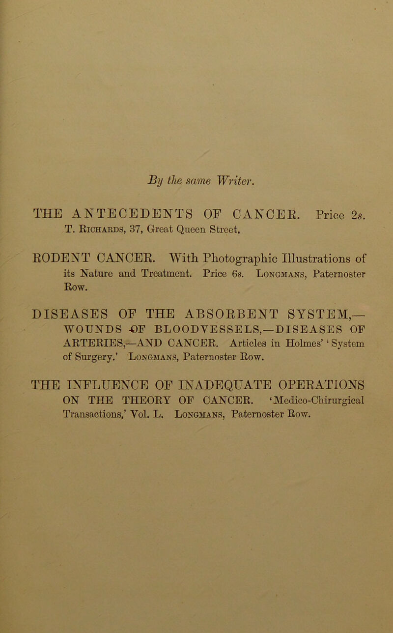 By the same Writer. THE ANTECEDENTS OF CANCER. Price 2s. T. Richards, 37, Great Queen Street. RODENT CANCER. With Photographic Illustrations of its Nature and Treatment. Price 6s. Longmans, Paternoster Row. DISEASES OF THE ABSORBENT SYSTEM- WOUNDS -OF BLOODVESSELS, —DISEASES OF ARTERIES,—AND CANCER. Articles in Holmes’ ‘ System of Surgery.’ Longmans, Paternoster Row. THE INFLUENCE OF INADEQUATE OPERATIONS ON THE THEORY OF CANCER. ‘ Medico-Chirurgical Transactions,’ Vol. L. Longmans, Paternoster Row.