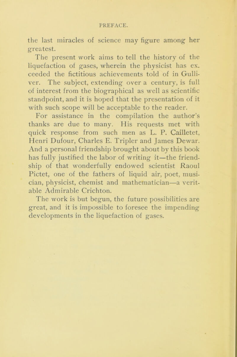 the last miracles of science may figure among her greatest. The present work aims to tell the history of the liquefaction of gases, wherein the physicist has ex. ceeded the fictitious achievements told of in Gulli- ver. The subject, extending over a century, is full of interest from the biographical as well as scientific standpoint, and it is hoped that the presentation of it with such scope will be acceptable to the reader. For assistance in the compilation the author’s thanks are due to many. His requests met with quick response from such men as L. P. Cailletet, Henri Dufour, Charles E. Tripler and James Dewar. And a personal friendship brought about by this book has fully justified the labor of writing it—the friend- ship of that wonderfully endowed scientist Raoul Pictet, one of the fathers of liquid air, poet, musi- cian, physicist, chemist and mathematician—a verit- able Admirable Crichton. The work is but begun, the future possibilities are great, and it is impossible to foresee the impending developments in the liquefaction of gases.