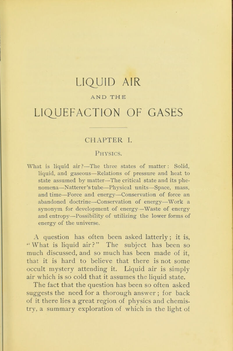 LIQUID AIR AND THE LIQUEFACTION OF GASES CHAPTER I. Physics. What is liquid air ?—The three states of matter : Solid, liquid, and gaseous—Relations of pressure and heat to state assumed by matter—The critical state and its phe- nomena—Natterer’s tube—Physical units—Space, mass, and time—Force and energy—Conservation of force an abandoned doctrine—Conservation of energy—Work a synonym for development of energy—Waste of energy and entropy—Possibility of utilizing the lower forms of energy of the universe. A question has often been asked latterly; it is, “What is liquid air?” The subject has been so much discussed, and so much has been made of it, that it is hard to believe that there is not some occult mystery attending- it. Liquid air is simply air which is so cold that it assumes the liquid state. The fact that the question has been so often asked suggests the need for a thorough answer ; for back of it there lies a great region of physics and chemis- try, a summary exploration of which in the light of