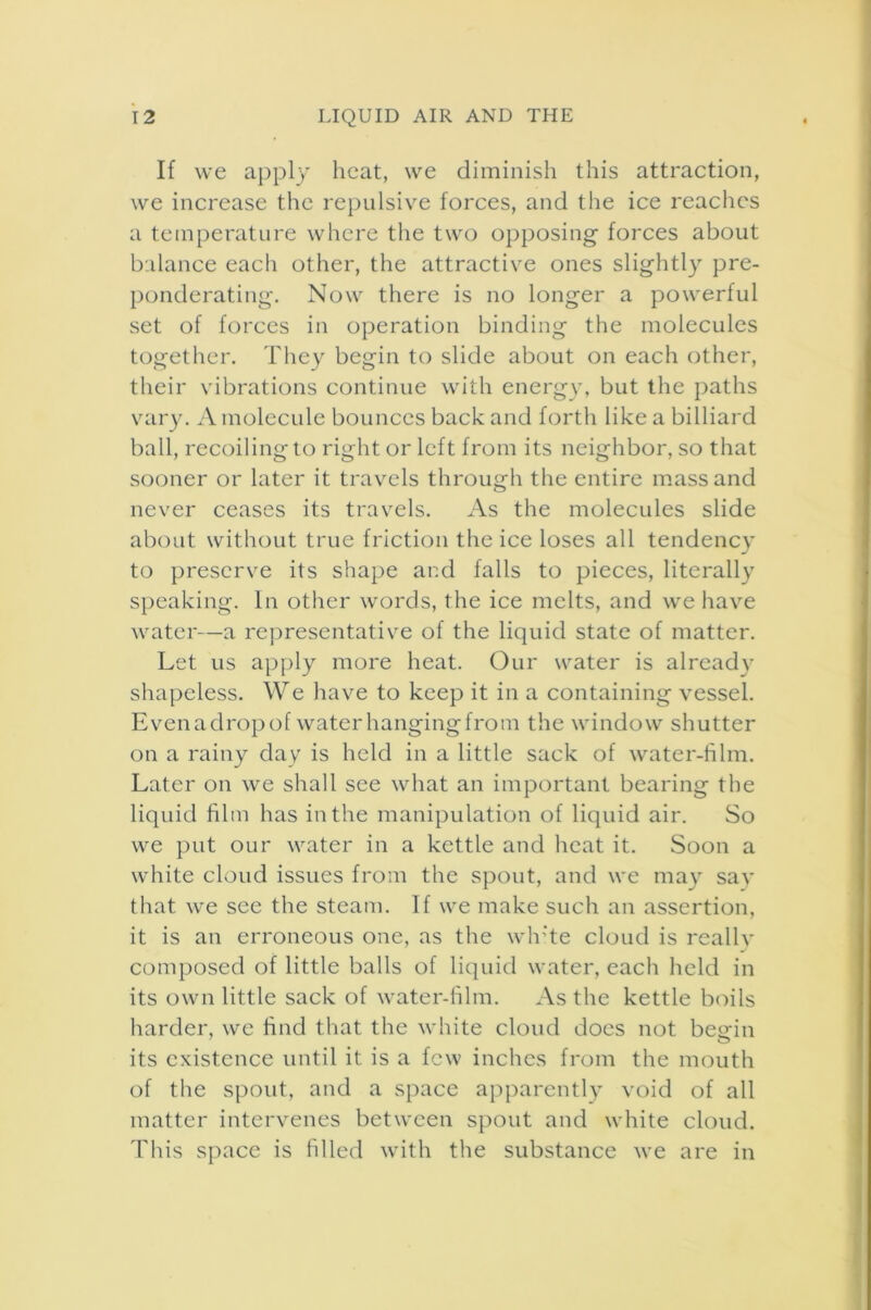 If we apply heat, we diminish this attraction, we increase the repulsive forces, and the ice reaches a temperature where the two opposing- forces about balance each other, the attractive ones slightly pre- ponderating. Now there is no longer a powerful set of forces in operation binding the molecules together. They begin to slide about on each other, their vibrations continue with energy, but the paths vary. A molecule bounces back and forth like a billiard ball, recoiling to right or left from its neighbor, so that sooner or later it travels through the entire mass and never ceases its travels. As the molecules slide about without true friction the ice loses all tendency to preserve its shape and falls to pieces, literally speaking. In other words, the ice melts, and we have water—a representative of the liquid state of matter. Let us apply more heat. Our water is already shapeless. We have to keep it in a containing vessel. Even a drop of water hanging from the window shutter on a rainy day is held in a little sack of water-film. Later on we shall see what an important bearing the liquid him has in the manipulation of liquid air. So we put our water in a kettle and heat it. Soon a white cloud issues from the spout, and we may say that we see the steam. If we make such an assertion, it is an erroneous one, as the white cloud is really composed of little balls of liquid water, each held in its own little sack of water-film. As the kettle boils harder, we find that the white cloud does not beein its existence until it is a few inches from the mouth of the spout, and a space apparently void of all matter intervenes between spout and white cloud. This space is filled with the substance we are in