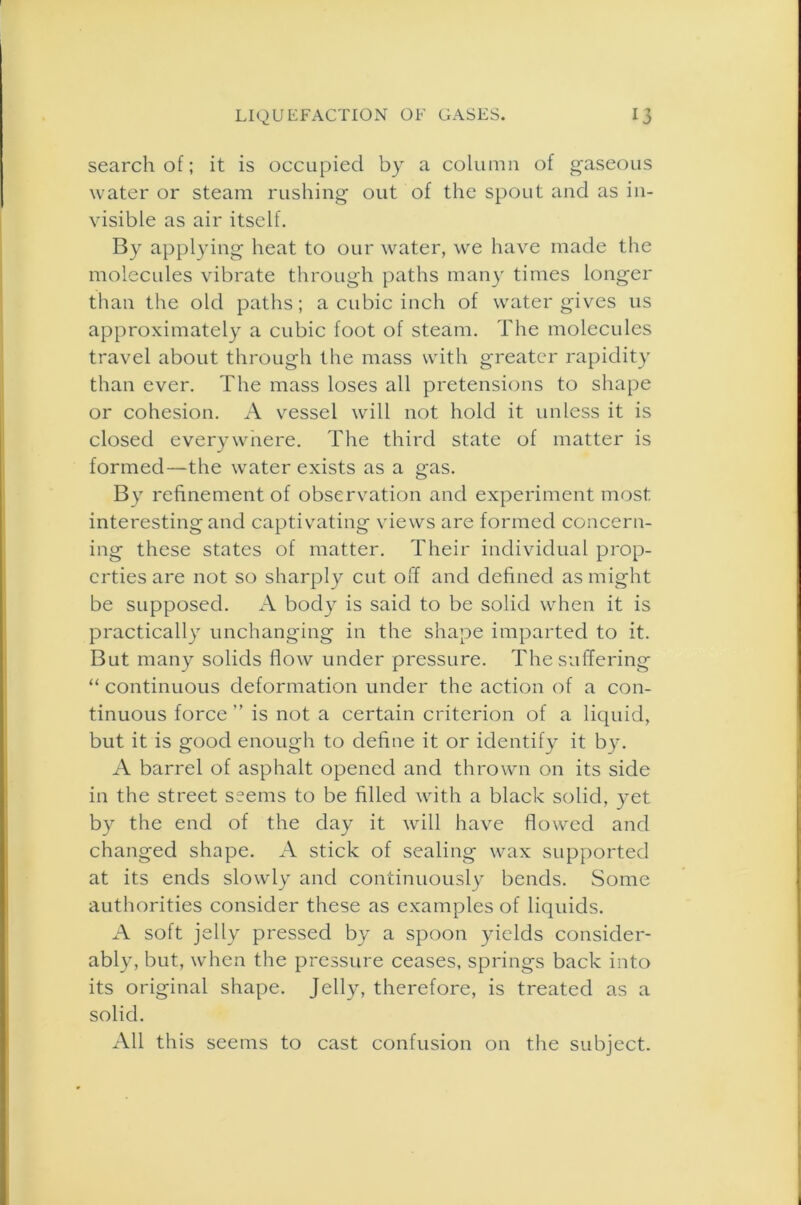 search of; it is occupied by a column of gaseous water or steam rushing out of the spout and as in- visible as air itself. By applying heat to our water, we have made the molecules vibrate through paths many times longer than the old paths; a cubic inch of water gives us approximately a cubic foot of steam. The molecules travel about through the mass with greater rapidity than ever. The mass loses all pretensions to shape or cohesion. A vessel will not hold it unless it is closed everywnere. The third state of matter is formed—the water exists as a gas. By refinement of observation and experiment most interesting and captivating views are formed concern- ing these states of matter. Their individual prop- erties are not so sharply cut off and defined as might be supposed. A body is said to be solid when it is practically unchanging in the shape imparted to it. But many solids flow under pressure. The suffering “ continuous deformation under the action of a con- tinuous force ” is not a certain criterion of a liquid, but it is good enough to define it or identify it by. A barrel of asphalt opened and thrown on its side in the street seems to be filled with a black solid, yet by the end of the day it will have flowed and changed shape. A stick of sealing wax supported at its ends slowly and continuously bends. Some authorities consider these as examples of liquids. A soft jelly pressed by a spoon yields consider- ably, but, when the pressure ceases, springs back into its original shape. Jelly, therefore, is treated as a solid. All this seems to cast confusion on the subject.