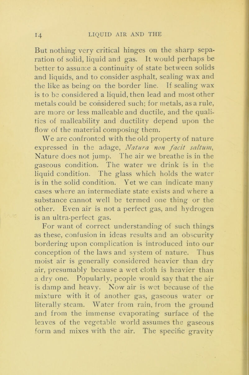 But nothing very critical hinges on the sharp sepa- ration of solid, liquid and gas. It would perhaps be better to assume a continuity of state between solids and liquids, and to consider asphalt, sealing wax and the like as being on the border line. If sealing wax is to be considered a liquid, then lead and most other metals could be considered such; for metals, as a rule, are more or less malleable and ductile, and the quali- ties of malleability and ductility depend upon the flow of the material composing them. We are confronted with the old property of nature expressed in the adage, Natura non facit saltum, Nature does not jump. The air we breathe is in the gaseous condition. The water we drink is in the liquid condition. The glass which holds the water is in the solid condition. Yet we can indicate many cases where an intermediate state exists and where a substance cannot well be termed one thing or the other. Even air is not a perfect gas, and hydrogen is an ultra-perfect gas. For want of correct understanding of such things as these, confusion in ideas results and an obscurity bordering upon complication is introduced into our conception of the laws and system of nature. Thus moist air is generally considered heavier than drv air, presumably because a wet cloth is heavier than a dry one. Popularly, people would say that the air is damp and heavy. Now air is wet because of the mixture with it of another gas, gaseous water or literally steam. Water from rain, from the ground and from the immense evaporating surface of the leaves of the vegetable world assumes the gaseous form and mixes with the air. The specific gravity