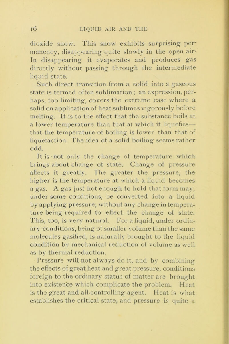 dioxide snow. This snow exhibits surprising per- manency, disappearing quite slowly in the open air- in disappearing it evaporates and produces gas directly without passing through the intermediate liquid state. Such direct transition from a solid into a gaseous state is termed often sublimation ; an expression, per- haps, too limiting, covers the extreme case where a solid on application of heat sublimes vigorously before melting. It is to the effect that the substance boils at a lower temperature than that at which it liquefies— that the temperature of boiling is lower than that of liquefaction. The idea of a solid boiling seems rather odd. It is not only the change of temperature which brings about change of state. Change of pressure affects it greatly. The greater the pressure, the higher is the temperature at which a liquid becomes a gas. A gas just hot enough to hold that form may, under some conditions, be converted into a liquid by applying pressure, without any change in tempera- ture being required to effect the change of state. This, too, is very natural. For a liquid, under ordin- ary conditions, being of smaller volume than the same molecules gasified, is naturally brought to the liquid condition by mechanical reduction of volume as well as by thermal reduction. Pressure will not always do it, and by combining the effects of great heat and great pressure, conditions foreign to the ordinary status of matter are brought into existence which complicate the problem. Heat is the great and all-controlling agent. Heat is what establishes the critical state, and pressure is quite a