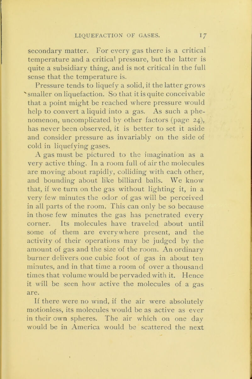 secondary matter. For every gas there is a critical temperature and a critical pressure, but the latter is quite a subsidiary thing, and is not critical in the full sense that the temperature is. Pressure tends to liquefy a solid, it the latter grows x smaller on liquefaction. So that it is quite conceivable that a point might be reached where pressure would help to convert a liquid into a gas. As such a phe- nomenon, uncomplicated by other factors (page 24), has never been observed, it is better to set it aside and consider pressure as invariably on the side of cold in liquefying gases. A gas must be pictured to the imagination as a very active thing. In a room full of air the molecules are moving about rapidly, colliding with each other, and bounding about like billiard balls. We know that, if we turn on the gas without lighting it, in a very few minutes the odor of gas will be perceived in all parts of the room. This can only be so because in those few minutes the gas has penetrated every corner. Its molecules have traveled about until some of them are everywhere present, and the activity of their operations may be judged by the amount of gas and the size of the room. An ordinary burner delivers one cubic foot of gas in about ten minutes, and in that time a room of over a thousand times that volume would be pervaded with it. Hence it will be seen how active the molecules of a gas are. If there were no wind, if the air were absolutely motionless, its molecules would be as active as ever in their own spheres. The air which on one day would be in America would be scattered the next