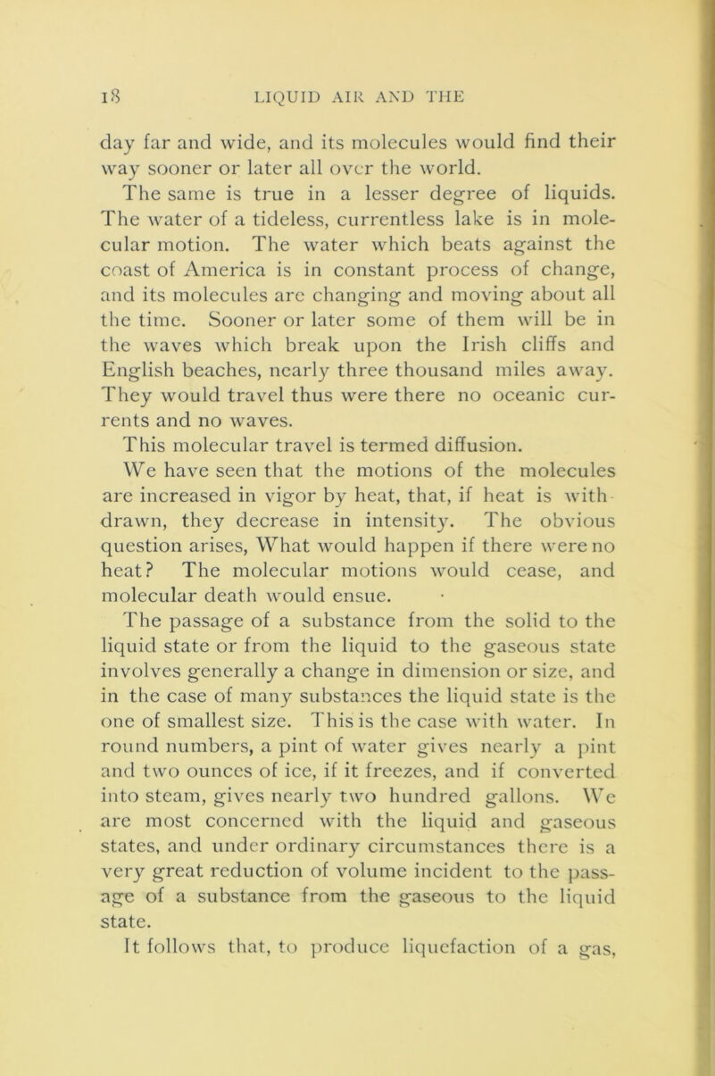 day far and wide, and its molecules would find their way sooner or later all over the world. The same is true in a lesser degree of liquids. The water of a tideless, currentless lake is in mole- cular motion. The water which beats against the coast of America is in constant process of change, and its molecules are changing and moving about all the time. Sooner or later some of them will be in the waves which break upon the Irish cliffs and English beaches, nearly three thousand miles away. They would travel thus were there no oceanic cur- rents and no waves. This molecular travel is termed diffusion. We have seen that the motions of the molecules are increased in vigor by heat, that, if heat is with- drawn, they decrease in intensity. The obvious question arises, What would happen if there were no heat? The molecular motions would cease, and molecular death would ensue. The passage of a substance from the solid to the liquid state or from the liquid to the gaseous state involves generally a change in dimension or size, and in the case of many substances the liquid state is the one of smallest size. This is the case with water. In round numbers, a pint of water gives nearly a pint and two ounces of ice, if it freezes, and if converted into steam, gives nearly two hundred gallons. We are most concerned with the liquid and gaseous states, and under ordinary circumstances there is a very great reduction of volume incident to the pass- age of a substance from the gaseous to the liquid state. It follows that, to produce liquefaction of a gas,