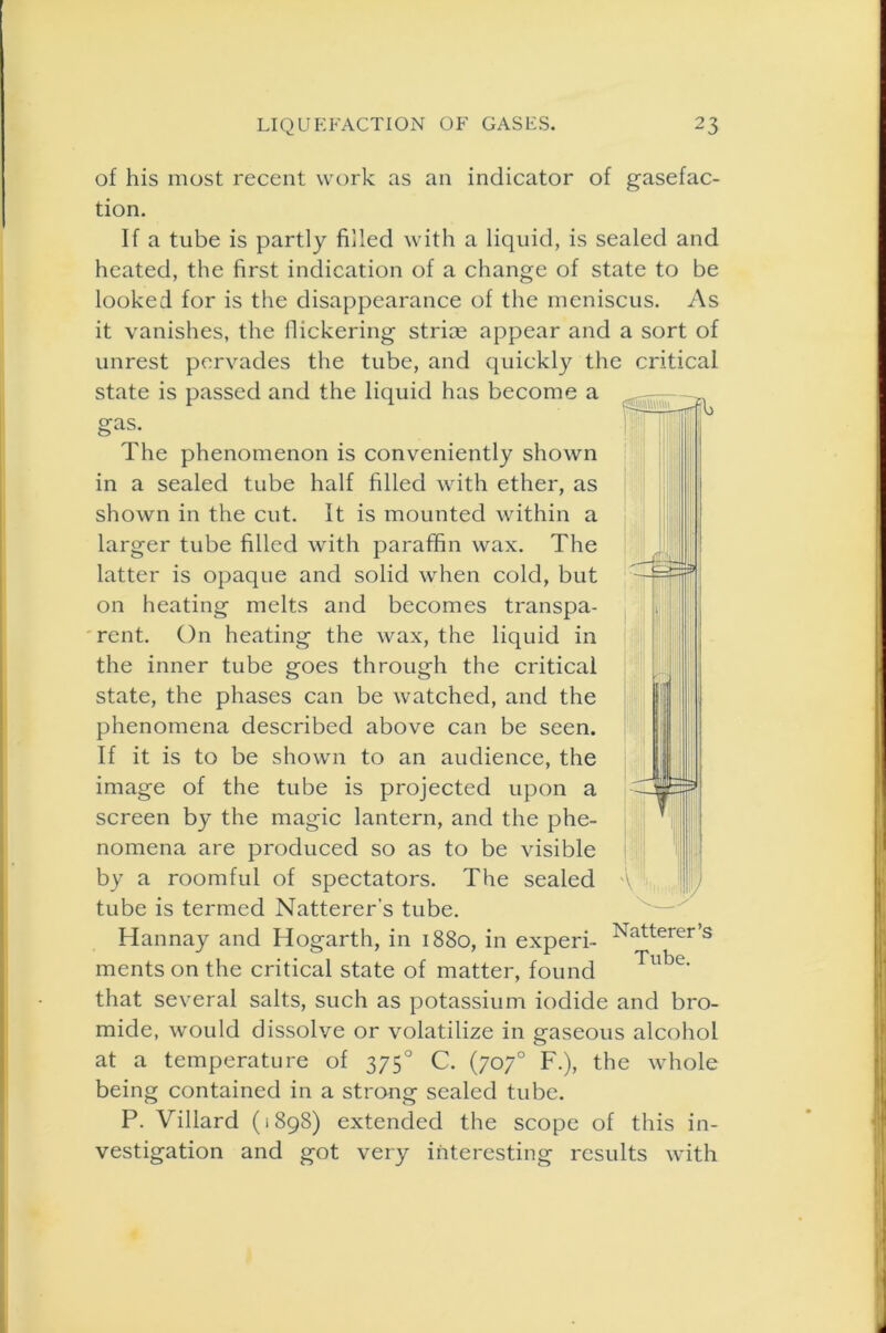 of his most recent work as an indicator of gasefac- tion. If a tube is partly filled with a liquid, is sealed and heated, the first indication of a change of state to be looked for is the disappearance of the meniscus. As it vanishes, the flickering striae appear and a sort of unrest pervades the tube, and quickly the critical state is passed and the liquid has become a gas. The phenomenon is conveniently shown in a sealed tube half filled with ether, as shown in the cut. It is mounted within a larger tube filled with paraffin wax. The latter is opaque and solid when cold, but on heating melts and becomes transpa- rent. On heating the wax, the liquid in the inner tube goes through the critical state, the phases can be watched, and the phenomena described above can be seen. If it is to be shown to an audience, the image of the tube is projected upon a screen by the magic lantern, and the phe- nomena are produced so as to be visible by a roomful of spectators. The sealed tube is termed Natterer's tube. Hannay and Hogarth, in 1880, in experi- ments on the critical state of matter, found that several salts, such as potassium iodide and bro- mide, would dissolve or volatilize in gaseous alcohol at a temperature of 3750 C. (707° F.), the whole being contained in a strong sealed tube. P. Villard (1898) extended the scope of this in- vestigation and got very interesting results with —W-- u A Natterer’s Tube.