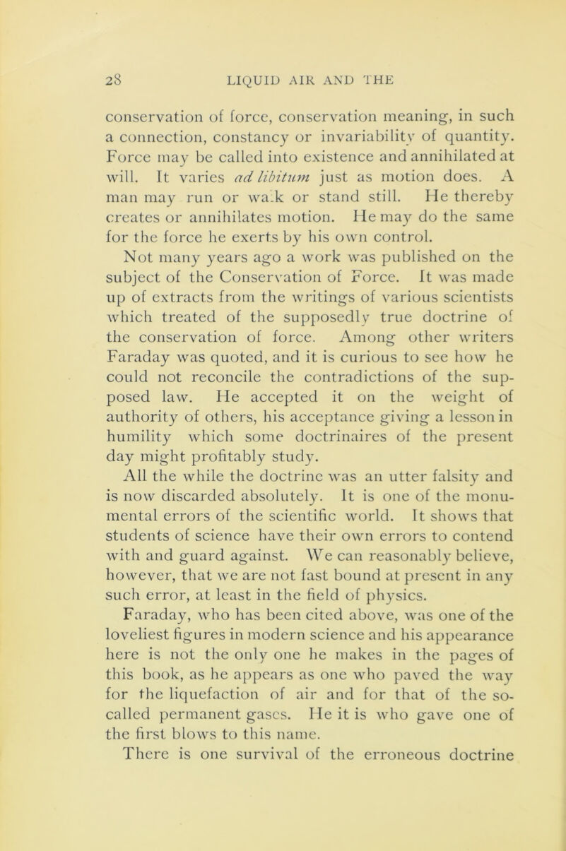 conservation of force, conservation meaning, in such a connection, constancy or invariability of quantity. Force may be called into existence and annihilated at will. It varies ad libitum just as motion does. A man may run or wa.k or stand still. lie thereby creates or annihilates motion. He may do the same for the force he exerts by his own control. Not many years ago a work was published on the subject of the Conservation of Force. It was made up of extracts from the writings of various scientists which treated of the supposedly true doctrine of the conservation of force. Among other writers Faraday was quoted, and it is curious to see how he could not reconcile the contradictions of the sup- posed law. He accepted it on the weight of authority of others, his acceptance giving a lesson in humility which some doctrinaires of the present day might profitably study. All the while the doctrine was an utter falsity and is now discarded absolutely. It is one of the monu- mental errors of the scientific world. It shows that students of science have their own errors to contend with and guard against. We can reasonably believe, however, that we are not fast bound at present in any such error, at least in the field of physics. Faraday, who has been cited above, was one of the loveliest figures in modern science and his appearance here is not the only one he makes in the pages of this book, as he appears as one who paved the way for the liquefaction of air and for that of the so- called permanent gases. He it is who gave one of the first blows to this name. There is one survival of the erroneous doctrine