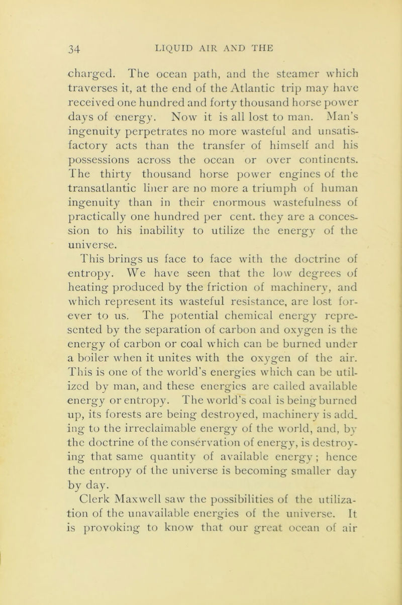 charged. The ocean path, and the steamer which traverses it, at the end of the Atlantic trip may have received one hundred and forty thousand horse power days of energy. Now it is all lost to man. Man’s ingenuity perpetrates no more wasteful and unsatis- factory acts than the transfer of himself and his possessions across the ocean or over continents. The thirty thousand horse power engines of the transatlantic liner are no more a triumph of human ingenuity than in their enormous wastefulness of practically one hundred per cent, they are a conces- sion to his inability to utilize the energy of the universe. This brings us face to face with the doctrine of entropy. We have seen that the low degrees of heating produced by the friction of machinery, and which represent its wasteful resistance, are lost for- ever to us. The potential chemical energy repre- sented by the separation of carbon and oxygen is the energy of carbon or coal which can be burned under a boiler when it unites with the oxygen of the air. This is one of the world’s energies which can be util- ized by man, and these energies are called available energy or entropy. The world’s coal is being burned up, its forests are being destroyed, machinery is add. ing to the irreclaimable energy of the world, and, by the doctrine of the conservation of energy, is destroy- ing that same quantity of available energy; hence the entropy of the universe is becoming smaller day by day. Clerk Maxwell saw the possibilities of the utiliza- tion of the unavailable energies of the universe. It is provoking to know that our great ocean of air