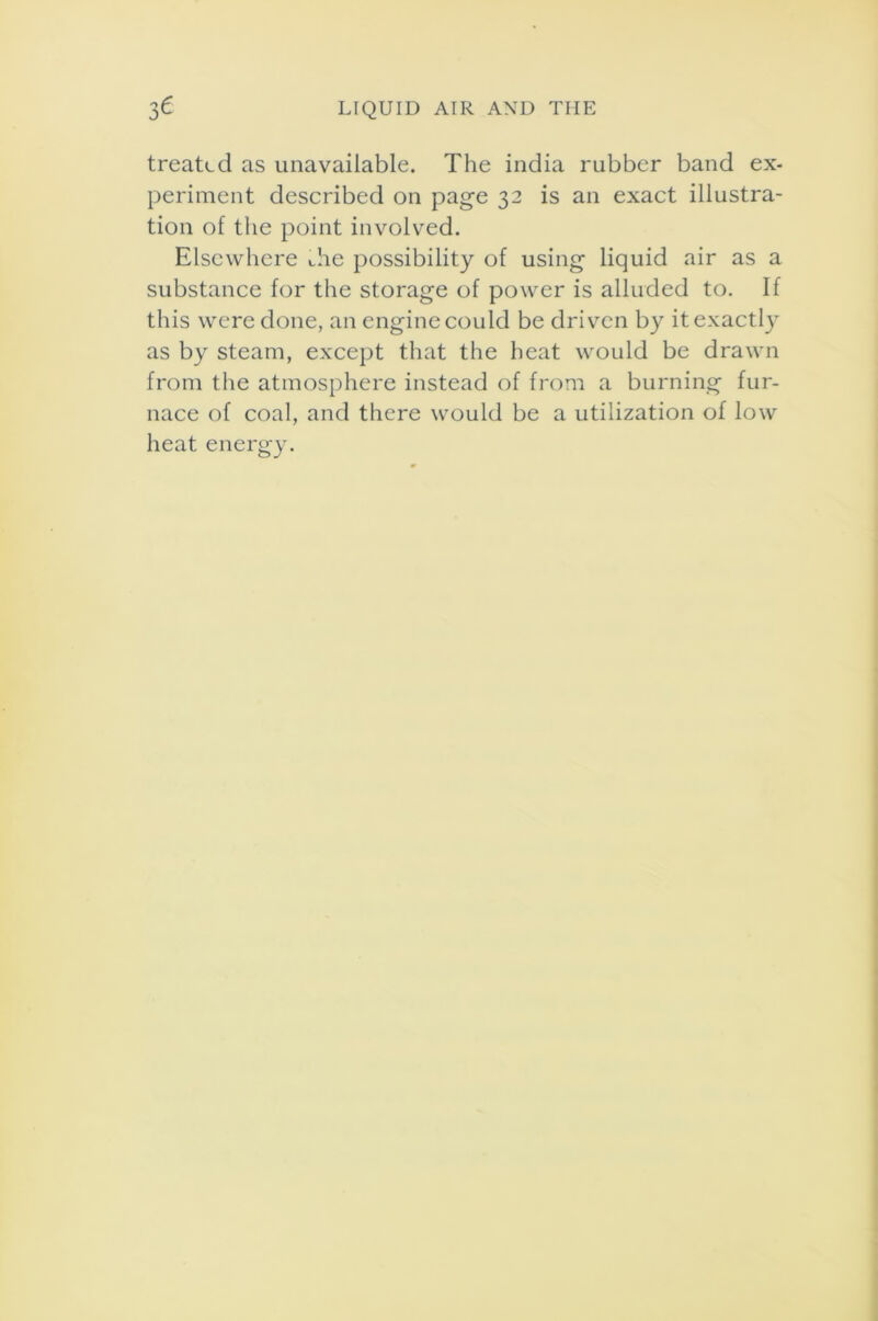 treated as unavailable. The india rubber band ex- periment described on page 32 is an exact illustra- tion of the point involved. Elsewhere die possibility of using liquid air as a substance for the storage of power is alluded to. If this were done, an engine could be driven by it exactly as by steam, except that the heat would be drawn from the atmosphere instead of from a burning fur- nace of coal, and there would be a utilization of low heat energy.