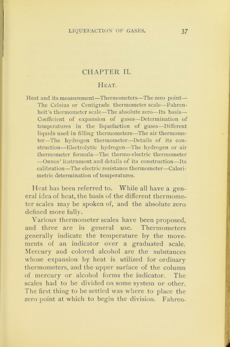 CHAPTER II. Heat. Heat and its measurement—Thermometers—The zero point— The Celsius or Centigrade thermometer scale—Fahren- heit’s thermometer scale—The absolute zero—Its basis— Coefficient of expansion of gases—Determination of temperatures in the licpiefaction of gases—Different liquids used in filling thermometers—The air thermome- ter—The hydrogen thermometer—Details of its con- struction—Electrolytic hydrogen—The hydrogen or air thermometer formula—The thermo-electric thermometer —Onnes’ instrument and details of its construction—Its calibration—The electric resistance thermometer—Calori- metric determination of temperatures. Heat has been referred to. While all have a gen- eral idea of heat, the basis of the different thermome- ter scales may be spoken of, and the absolute zero defined more fully. Various thermometer scales have been proposed, and three are in general use. Thermometers generally indicate the temperature by the move- ments of an indicator over a graduated scale. Mercury and colored alcohol are the substances whose expansion by heat is utilized for ordinary thermometers, and the upper surface of the column of mercury or alcohol forms the indicator. The scales had to be divided on some system or other. The first thing to be settled was where to place the zero point at which to begin the division. Fahren-